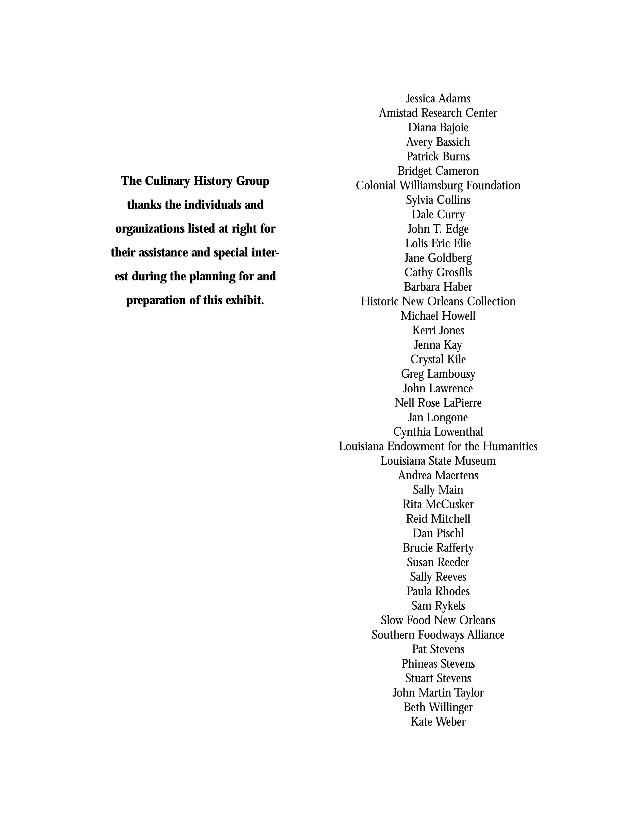 Jessica Adams
                                              Amistad Research Center
                                                     Diana Bajoie
                                                     Avery Bassich
                                                     Patrick Burns
                                                   Bridget Cameron
  The Culinary History Group             Colonial Williamsburg Foundation
   thanks the individuals and                        Sylvia Collins
                                                       Dale Curry
organizations listed at right for                    John T. Edge
                                                     Lolis Eric Elie
their assistance and special inter-                 Jane Goldberg
est during the planning for and                     Cathy Grosfils
                                                    Barbara Haber
   preparation of this exhibit.           Historic New Orleans Collection
                                                    Michael Howell
                                                       Kerri Jones
                                                        Jenna Kay
                                                       Crystal Kile
                                                    Greg Lambousy
                                                    John Lawrence
                                                  Nell Rose LaPierre
                                                      Jan Longone
                                                  Cynthia Lowenthal
                                      Louisiana Endowment for the Humanities
                                               Louisiana State Museum
                                                   Andrea Maertens
                                                       Sally Main
                                                    Rita McCusker
                                                     Reid Mitchell
                                                       Dan Pischl
                                                    Brucie Rafferty
                                                     Susan Reeder
                                                      Sally Reeves
                                                     Paula Rhodes
                                                       Sam Rykels
                                               Slow Food New Orleans
                                             Southern Foodways Alliance
                                                       Pat Stevens
                                                    Phineas Stevens
                                                     Stuart Stevens
                                                  John Martin Taylor
                                                    Beth Willinger
                                                       Kate Weber
 