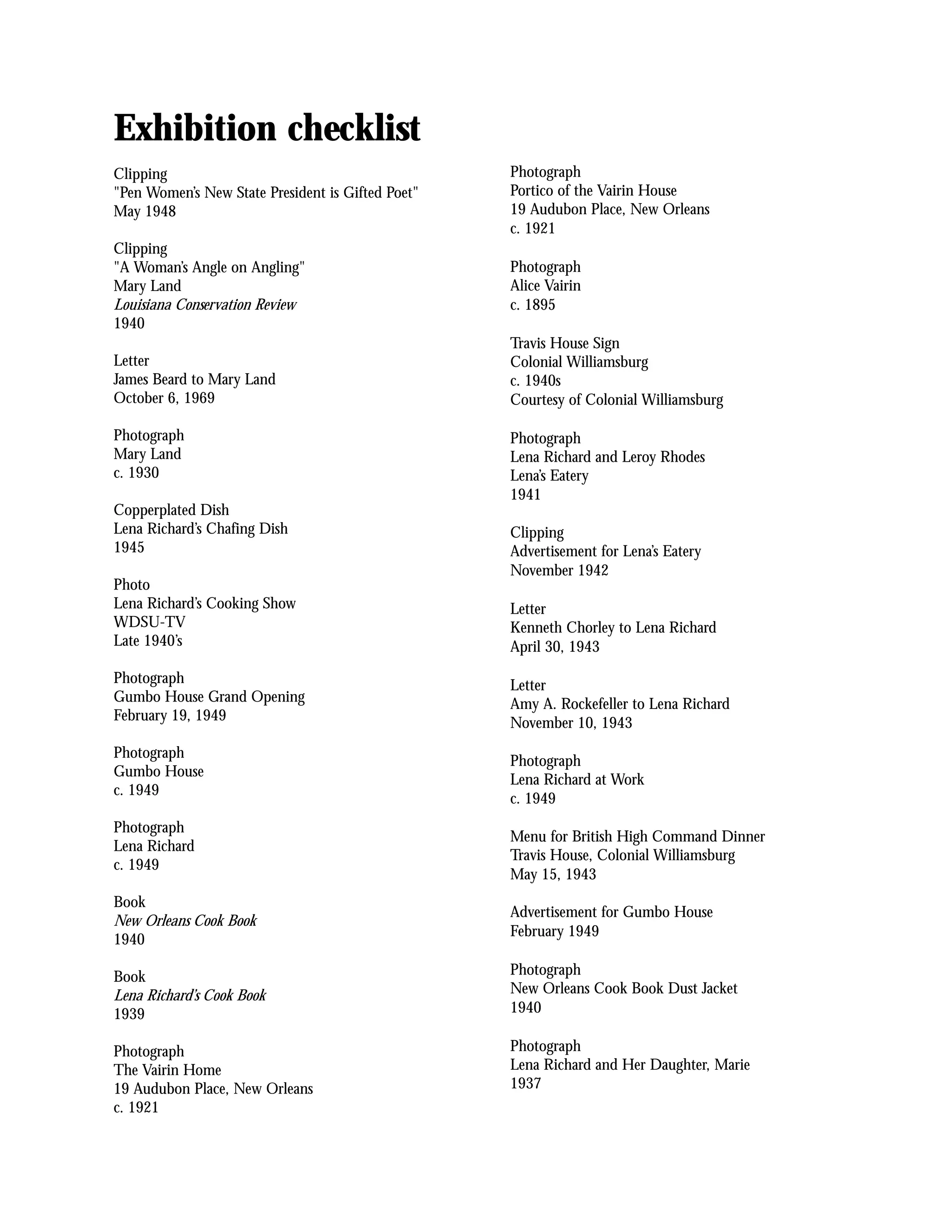 Exhibition checklist
Clipping                                           Photograph
"Pen Women’s New State President is Gifted Poet"   Portico of the Vairin House
May 1948                                           19 Audubon Place, New Orleans
                                                   c. 1921
Clipping
"A Woman’s Angle on Angling"                       Photograph
Mary Land                                          Alice Vairin
Louisiana Conservation Review                      c. 1895
1940
                                                   Travis House Sign
Letter                                             Colonial Williamsburg
James Beard to Mary Land                           c. 1940s
October 6, 1969                                    Courtesy of Colonial Williamsburg

Photograph                                         Photograph
Mary Land                                          Lena Richard and Leroy Rhodes
c. 1930                                            Lena’s Eatery
                                                   1941
Copperplated Dish
Lena Richard’s Chafing Dish                        Clipping
1945                                               Advertisement for Lena’s Eatery
                                                   November 1942
Photo
Lena Richard’s Cooking Show                        Letter
WDSU-TV                                            Kenneth Chorley to Lena Richard
Late 1940’s                                        April 30, 1943

Photograph                                         Letter
Gumbo House Grand Opening                          Amy A. Rockefeller to Lena Richard
February 19, 1949                                  November 10, 1943
Photograph
                                                   Photograph
Gumbo House
                                                   Lena Richard at Work
c. 1949
                                                   c. 1949
Photograph
                                                   Menu for British High Command Dinner
Lena Richard
                                                   Travis House, Colonial Williamsburg
c. 1949
                                                   May 15, 1943
Book
                                                   Advertisement for Gumbo House
New Orleans Cook Book
                                                   February 1949
1940

Book                                               Photograph
Lena Richard’s Cook Book                           New Orleans Cook Book Dust Jacket
1939                                               1940

Photograph                                         Photograph
The Vairin Home                                    Lena Richard and Her Daughter, Marie
19 Audubon Place, New Orleans                      1937
c. 1921
 