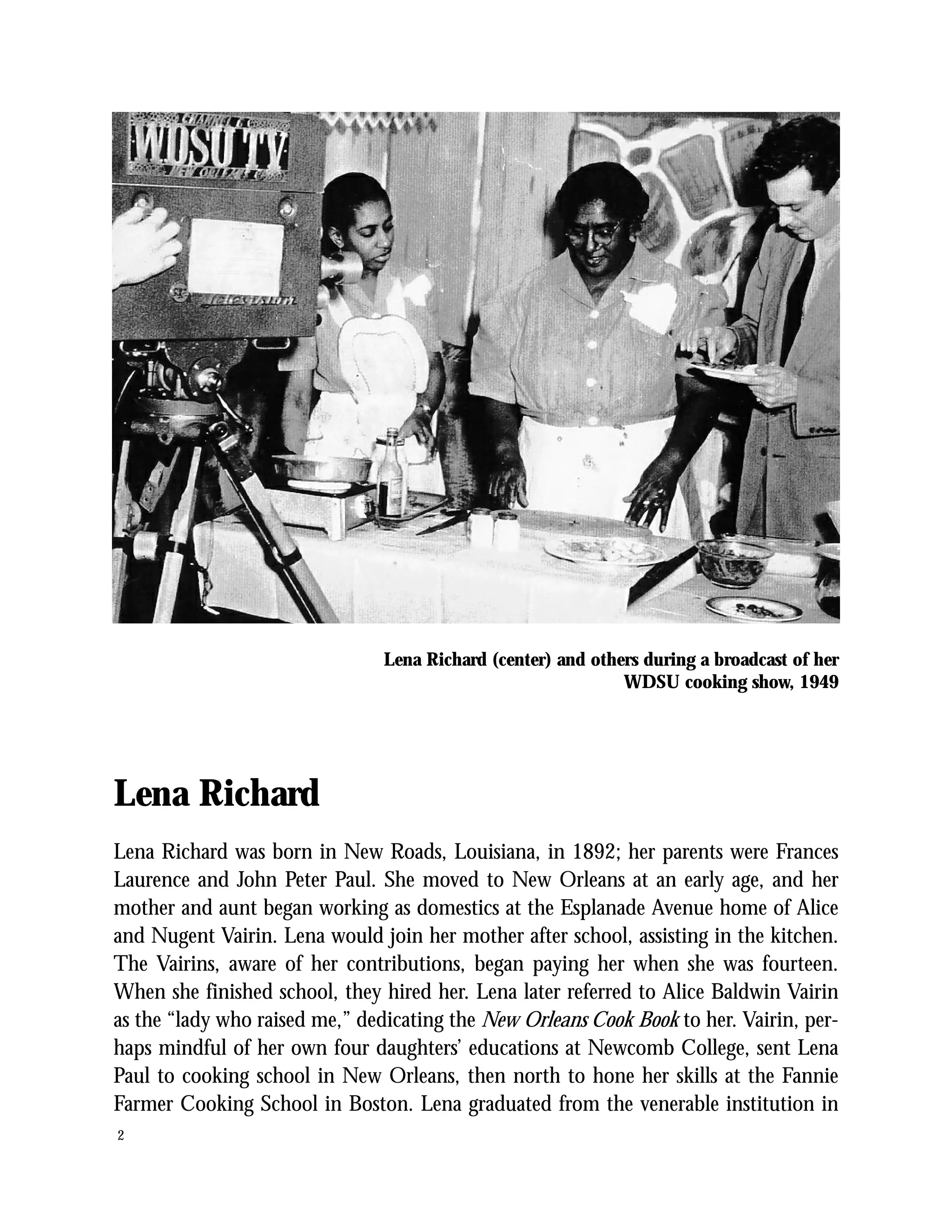 Lena Richard (center) and others during a broadcast of her
                                                              WDSU cooking show, 1949




Lena Richard
Lena Richard was born in New Roads, Louisiana, in 1892; her parents were Frances
Laurence and John Peter Paul. She moved to New Orleans at an early age, and her
mother and aunt began working as domestics at the Esplanade Avenue home of Alice
and Nugent Vairin. Lena would join her mother after school, assisting in the kitchen.
The Vairins, aware of her contributions, began paying her when she was fourteen.
When she finished school, they hired her. Lena later referred to Alice Baldwin Vairin
as the “lady who raised me,” dedicating the New Orleans Cook Book to her. Vairin, per-
haps mindful of her own four daughters’ educations at Newcomb College, sent Lena
Paul to cooking school in New Orleans, then north to hone her skills at the Fannie
Farmer Cooking School in Boston. Lena graduated from the venerable institution in
2
 