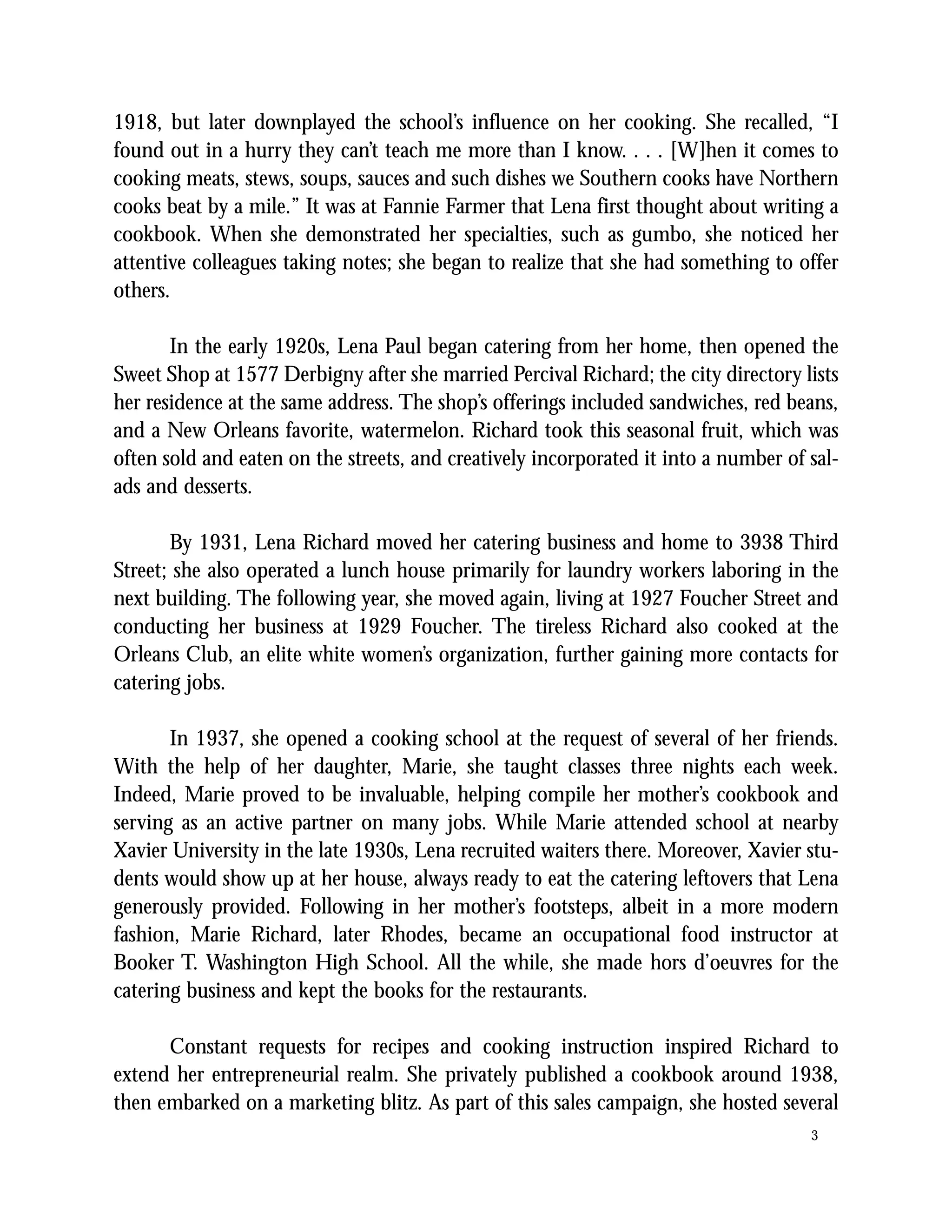 1918, but later downplayed the school’s influence on her cooking. She recalled, “I
found out in a hurry they can’t teach me more than I know. . . . [W]hen it comes to
cooking meats, stews, soups, sauces and such dishes we Southern cooks have Northern
cooks beat by a mile.” It was at Fannie Farmer that Lena first thought about writing a
cookbook. When she demonstrated her specialties, such as gumbo, she noticed her
attentive colleagues taking notes; she began to realize that she had something to offer
others.

       In the early 1920s, Lena Paul began catering from her home, then opened the
Sweet Shop at 1577 Derbigny after she married Percival Richard; the city directory lists
her residence at the same address. The shop’s offerings included sandwiches, red beans,
and a New Orleans favorite, watermelon. Richard took this seasonal fruit, which was
often sold and eaten on the streets, and creatively incorporated it into a number of sal-
ads and desserts.

       By 1931, Lena Richard moved her catering business and home to 3938 Third
Street; she also operated a lunch house primarily for laundry workers laboring in the
next building. The following year, she moved again, living at 1927 Foucher Street and
conducting her business at 1929 Foucher. The tireless Richard also cooked at the
Orleans Club, an elite white women’s organization, further gaining more contacts for
catering jobs.

       In 1937, she opened a cooking school at the request of several of her friends.
With the help of her daughter, Marie, she taught classes three nights each week.
Indeed, Marie proved to be invaluable, helping compile her mother’s cookbook and
serving as an active partner on many jobs. While Marie attended school at nearby
Xavier University in the late 1930s, Lena recruited waiters there. Moreover, Xavier stu-
dents would show up at her house, always ready to eat the catering leftovers that Lena
generously provided. Following in her mother’s footsteps, albeit in a more modern
fashion, Marie Richard, later Rhodes, became an occupational food instructor at
Booker T. Washington High School. All the while, she made hors d’oeuvres for the
catering business and kept the books for the restaurants.

      Constant requests for recipes and cooking instruction inspired Richard to
extend her entrepreneurial realm. She privately published a cookbook around 1938,
then embarked on a marketing blitz. As part of this sales campaign, she hosted several
                                                                                     3
 
