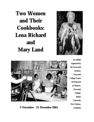 Two Women
 and Their
Cookbooks:
Lena Richard
    and
 Mary Land
                                     An exhibit

                                  organized by

                                  the Newcomb

                                      Archives,

                                     Newcomb

                                 College Center

                                   for Research

                                    on Women,

                                     Newcomb

                                       College,

                                        Tulane

                                     University

                                  New Orleans,
 2 November - 21 December 2001       Louisiana
 