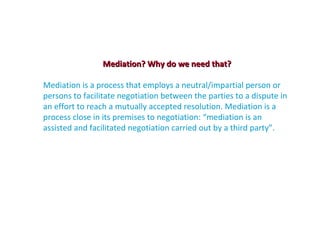 Mediation? Why do we need that?

Mediation is a process that employs a neutral/impartial person or
persons to facilitate negotiation between the parties to a dispute in
an effort to reach a mutually accepted resolution. Mediation is a
process close in its premises to negotiation: “mediation is an
assisted and facilitated negotiation carried out by a third party”.
 