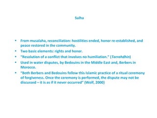 Sulha




•   From musalaha, reconciliation: hostilities ended, honor re-established, and
    peace restored in the community.
•   Two basic elements: rights and honor.
•   “Resolution of a conflict that involves no humiliation.” (Tarrahdhin)
•   Used in water disputes, by Bedouins in the Middle East and, Berbers in
    Morocco.
•   “Both Berbers and Bedouins follow this Islamic practice of a ritual ceremony
    of forgiveness. Once the ceremony is performed, the dispute may not be
    discussed – it is as if it never occurred” (Wolf, 2000)
 