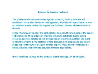Tribunal de las Agua, Valencia


The 1000 year old Tribunal de las Agua in Valencia, Spain is another old
traditional institution for water management, which is still operational. It was
established in 960, under the reign of the Calife of córdoba Abderramán III el
Grande.
Every Thursday, in front of the Cathedral of Valence, the members of the Water
Tribunal meet. The purpose of their meeting is to arbitrate during public
sessions, conflicts related to the distribution of water coming from the eight
canals that irrigate 1700 hectares where oranges, rice, grapes and peach are
produced for the whole of Spain and for export. This ancient « institution »
helps avoiding that conflicts between farmers degenerate.


It was inscribed in 2009 on the Cultural World Heritage List of UNESCO.
 