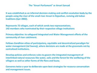 The “Arvari Parliament” or Arvari Sansad


It was established as an informal decision-making and conflict-resolution body by the
people using the river of the small river Arvari in Rajasthan, reviving old Indian
traditions (Iyer 2002).

Represents 72 villages, each of which sends two representatives.
142 members who nominated by their respective village institutions

Primary objective: to safeguard Integrated and Water Management efforts of the
community of river catchment.

Follows Gandhian ethos of participatory, equitable and decentralized paradigm for
water management (Jal Swaraj), where decisions are made at the grassroots not by
centralized institutions.

Develop policies and enforces rules to govern the integrated management of
interlinked natural resources like water, soils and the forest for the wellbeing of the
villagers as well as other forms of life-flora and fauna.

Convenes twice a year to deliberate upon best strategies for resource conservation
and management issues.
 
