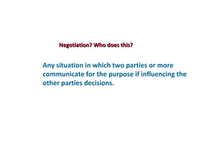 Negotiation? Who does this?


Any situation in which two parties or more
communicate for the purpose if influencing the
other parties decisions.
 