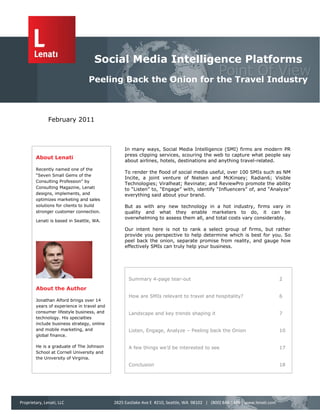 Social Media Intelligence Platforms
                                 Peeling Back the Onion for the Travel Industry



               February 2011



                                                 In many ways, Social Media Intelligence (SMI) firms are modern PR
                                                 press clipping services, scouring the web to capture what people say
        About Lenati
                                                 about airlines, hotels, destinations and anything travel-related.
        Recently named one of the
                                                 To render the flood of social media useful, over 100 SMIs such as NM
        “Seven Small Gems of the
                                                 Incite, a joint venture of Nielsen and McKinsey; Radian6; Visible
        Consulting Profession” by
                                                 Technologies; Viralheat; Revinate; and ReviewPro promote the ability
        Consulting Magazine, Lenati              to “Listen” to, “Engage” with, identify “Influencers” of, and “Analyze”
        designs, implements, and                 everything said about your brand.
        optimizes marketing and sales
        solutions for clients to build           But as with any new technology in a hot industry, firms vary in
        stronger customer connection.            quality and what they enable marketers to do, it can be
                                                 overwhelming to assess them all, and total costs vary considerably.
        Lenati is based in Seattle, WA.

                                                 Our intent here is not to rank a select group of firms, but rather
                                                 provide you perspective to help determine which is best for you. So
                                                 peel back the onion, separate promise from reality, and gauge how
                                                 effectively SMIs can truly help your business.




                                                   Summary 4-page tear-out                                                  2

        About the Author
                                                   How are SMIs relevant to travel and hospitality?                         6
        Jonathan Alford brings over 14
        years of experience in travel and
        consumer lifestyle business, and           Landscape and key trends shaping it                                      7
        technology. His specialties
        include business strategy, online
        and mobile marketing, and                  Listen, Engage, Analyze – Peeling back the Onion                         10
        global finance.

        He is a graduate of The Johnson            A few things we’d be interested to see                                   17
        School at Cornell University and
        the University of Virginia.
                                                   Conclusion                                                               18




Proprietary, Lenati, LLC                    2825 Eastlake Ave E #210, Seattle, WA 98102 | (800) 848-1449 | www.lenati.com
 