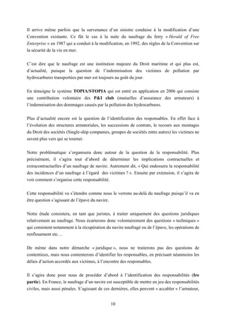 10
Il arrive même parfois que la survenance d’un sinistre conduise à la modification d’une
Convention existante. Ce fût le cas à la suite du naufrage du ferry « Herald of Free
Enterprise » en 1987 qui a conduit à la modification, en 1992, des règles de la Convention sur
la sécurité de la vie en mer.
C’est dire que le naufrage est une institution majeure du Droit maritime et qui plus est,
d’actualité, puisque la question de l’indemnisation des victimes de pollution par
hydrocarbures transportées par mer est toujours au goût du jour.
En témoigne le système TOPIA/STOPIA qui est entré en application en 2006 qui consiste
une contribution volontaire des P&I club (mutuelles d’assurance des armateurs) à
l’indemnisation des dommages causés par la pollution des hydrocarbures.
Plus d’actualité encore est la question de l’identification des responsables. En effet face à
l’évolution des structures armatoriales, les successions de contrats, le recours aux montages
du Droit des sociétés (Single-ship companies, groupes de sociétés entre autres) les victimes ne
savent plus vers qui se tourner.
Notre problématique s’organisera donc autour de la question de la responsabilité. Plus
précisément, il s’agira tout d’abord de déterminer les implications contractuelles et
extracontractuelles d’un naufrage de navire. Autrement dit, « Qui endossera la responsabilité
des incidences d’un naufrage à l’égard des victimes ? ». Ensuite par extension, il s’agira de
voir comment s’organise cette responsabilité.
Cette responsabilité va s’étendre comme nous le verrons au-delà du naufrage puisqu’il va en
être question s’agissant de l’épave du navire.
Notre étude consistera, en tant que juristes, à traiter uniquement des questions juridiques
relativement au naufrage. Nous écarterons donc volontairement des questions « techniques »
qui consistent notamment à la récupération du navire naufragé ou de l’épave, les opérations de
renflouement etc…
De même dans notre démarche « juridique », nous ne traiterons pas des questions de
contentieux, mais nous contenterons d’identifier les responsables, en précisant néanmoins les
délais d’action accordés aux victimes, à l’encontre des responsables.
Il s’agira donc pour nous de procéder d’abord à l’identification des responsabilités (Ire
partie). En France, le naufrage d’un navire est susceptible de mettre en jeu des responsabilités
civiles, mais aussi pénales. S’agissant de ces dernières, elles peuvent « accabler » l’armateur,
 