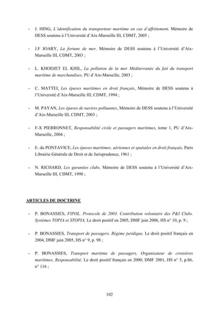 102
- J. HING, L’identification du transporteur maritime en cas d’affrètement, Mémoire de
DESS soutenu à l’Université d’Aix-Marseille III, CDMT, 2005 ;
- J.F JOARY, La fortune de mer, Mémoire de DESS soutenu à l’Université d’Aix-
Marseille III, CDMT, 2003 ;
- L. KHODJET EL KHIL, La pollution de la mer Méditerranée du fait du transport
maritime de marchandises, PU d’Aix-Marseille, 2003 ;
- C. MATTEI, Les épaves maritimes en droit français, Mémoire de DESS soutenu à
l’Université d’Aix-Marseille III, CDMT, 1994 ;
- M. PAYAN, Les épaves de navires polluantes, Mémoire de DESS soutenu à l’Université
d’Aix-Marseille III, CDMT, 2003 ;
- F-X PIERRONNET, Responsabilité civile et passagers maritimes, tome 1, PU d’Aix-
Marseille, 2004 ;
- E. du PONTAVICE, Les épaves maritimes, aériennes et spatiales en droit français, Paris
Librairie Générale de Droit et de Jurisprudence, 1961 ;
- N. RICHARD, Les garanties clubs, Mémoire de DESS soutenu à l’Université d’Aix-
Marseille III, CDMT, 1998 ;
ARTICLES DE DOCTRINE
- P. BONASSIES, FIPOL. Protocole de 2003. Contribution volontaire des P&I Clubs.
Systèmes TOPIA et STOPIA, Le droit positif en 2005, DMF juin 2006, HS n° 10, p. 9 ;
- P. BONASSIES, Transport de passagers, Régime juridique, Le droit positif français en
2004, DMF juin 2005, HS n° 9, p. 98 ;
- P. BONASSIES, Transport maritime de passagers, Organisateur de croisières
maritimes, Responsabilité, Le droit positif français en 2000, DMF 2001, HS n° 5, p.86,
n° 116 ;
 