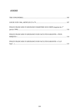 104
ANNEXES
THE CONLINEBILL............................................................................................................ 105
LOI DU JUIN 1966, ARTICLES 33 à 79............................................................................. 107
POLICE FRANCAISE D’ASSURANCE MARITIME SUR CORPS (imprimé du 1er
janvier 1998) ......................................................................................................................... 110
POLICE FRANCAISE D’ASSURANCE SUR FACULTES GARANTIE « TOUS
RISQUES » ........................................................................................................................... 114
POLICE FRANCAISE D’ASSURANCE SUR FACULTES GARANTIE « F.A.P
Sauf…».................................................................................................................................. 115
 