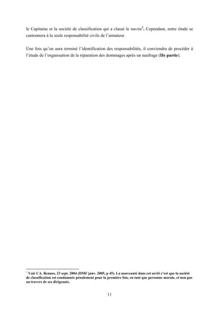 11
le Capitaine et la société de classification qui a classé le navire1
. Cependant, notre étude se
cantonnera à la seule responsabilité civile de l’armateur.
Une fois qu’on aura terminé l’identification des responsabilités, il conviendra de procéder à
l’étude de l’organisation de la réparation des dommages après un naufrage (IIe partie).
1
Voir CA. Rennes, 23 sept. 2004 (DMF janv. 2005, p 45). La nouveauté dans cet arrêt c’est que la société
de classification est condamnée pénalement pour la première fois, en tant que personne morale, et non pas
au travers de ses dirigeants.
 