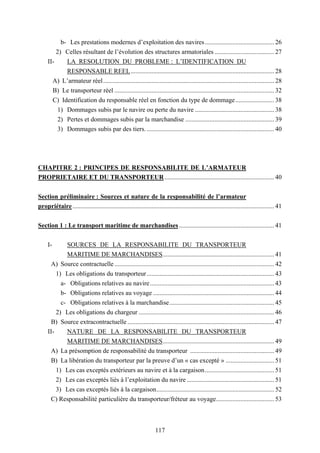 117
b- Les prestations modernes d’exploitation des navires........................................... 26
2) Celles résultant de l’évolution des structures armatoriales ..................................... 27
II- LA RESOLUTION DU PROBLEME : L’IDENTIFICATION DU
RESPONSABLE REEL......................................................................................... 28
A) L’armateur réel.......................................................................................................... 28
B) Le transporteur réel ................................................................................................... 32
C) Identification du responsable réel en fonction du type de dommage........................ 38
1) Dommages subis par le navire ou perte du navire ................................................. 38
2) Pertes et dommages subis par la marchandise ....................................................... 39
3) Dommages subis par des tiers................................................................................ 40
CHAPITRE 2 : PRINCIPES DE RESPONSABILITE DE L’ARMATEUR
PROPRIETAIRE ET DU TRANSPORTEUR.................................................................... 40
Section préliminaire : Sources et nature de la responsabilité de l’armateur
propriétaire............................................................................................................................. 41
Section 1 : Le transport maritime de marchandises........................................................... 41
I- SOURCES DE LA RESPONSABILITE DU TRANSPORTEUR
MARITIME DE MARCHANDISES..................................................................... 41
A) Source contractuelle ................................................................................................... 42
1) Les obligations du transporteur............................................................................... 43
a- Obligations relatives au navire............................................................................. 43
b- Obligations relatives au voyage ........................................................................... 44
c- Obligations relatives à la marchandise................................................................. 45
2) Les obligations du chargeur .................................................................................... 46
B) Source extracontractuelle ........................................................................................... 47
II- NATURE DE LA RESPONSABILITE DU TRANSPORTEUR
MARITIME DE MARCHANDISES..................................................................... 49
A) La présomption de responsabilité du transporteur .................................................... 49
B) La libération du transporteur par la preuve d’un « cas excepté » .............................. 51
1) Les cas exceptés extérieurs au navire et à la cargaison........................................... 51
2) Les cas exceptés liés à l’exploitation du navire ...................................................... 51
3) Les cas exceptés liés à la cargaison......................................................................... 52
C) Responsabilité particulière du transporteur/fréteur au voyage.................................... 53
 