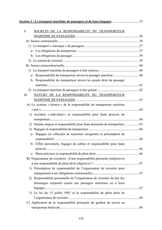118
Section 2 : Le transport maritime de passagers et de leurs bagages ................................. 53
I- SOURCES DE LA RESPONSABILITE DU TRANSPORTEUR
MARITIME DE PASSAGERS.............................................................................. 56
A) Source contractuelle ................................................................................................... 56
1) Le transport « classique » de passagers................................................................... 57
a- Les obligations du transporteur............................................................................ 57
b- Les obligations du passager.................................................................................. 59
2) Le contrat de croisière............................................................................................. 59
B) Source extracontractuelle ........................................................................................... 60
1) Le transport maritime de passagers à titre onéreux................................................. 60
a- Responsabilité du transporteur envers le passager maritime ............................... 60
b- Responsabilité du transporteur envers les ayants droit du passager
maritime ............................................................................................................... 61
2) Le transport maritime de passagers à titre gratuit ................................................... 62
II- NATURE DE LA RESPONSABILITE DU TRANSPORTEUR
MARITIME DE PASSAGERS.............................................................................. 63
A) Le système « binaire » de la responsabilité du transporteur maritime
« pur »........................................................................................................................ 64
1) Accident « individuel » et responsabilité pour faute prouvée du
transporteur............................................................................................................. 64
2) Sinistre majeur et responsabilité pour faute présumée du transporteur ................. 65
3) Bagages et responsabilité du transporteur.............................................................. 66
a- Bagages (et véhicules de tourisme) enregistrés et présomption de
responsabilité ....................................................................................................... 66
b- Effets personnels, bagages de cabine et responsabilité pour faute
prouvée................................................................................................................. 66
c- Biens précieux et responsabilité de plein droit..................................................... 66
B) Organisateur de croisières : d’une responsabilité présumée (subjective)
à une responsabilité de plein droit (objective) ?........................................................ 67
1) Présomption de responsabilité de l’organisateur de croisière pour
manquement à ses obligations contractuelles......................................................... 67
2) Responsabilité personnelle de l’organisateur de croisière du fait des
dommages corporels causés aux passagers maritimes ou à leurs
bagages................................................................................................................... 67
3) La loi du 13 juillet 1992 et la responsabilité de plein droit de
l’organisateur de croisière ...................................................................................... 68
C) Application de la responsabilité présumée du gardien de navire au
transporteur bénévole ................................................................................................ 69
 