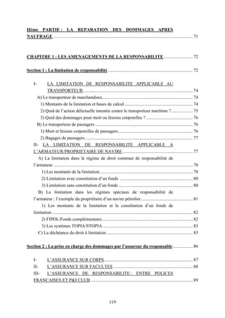 119
IIème PARTIE : LA REPARATION DES DOMMAGES APRES
NAUFRAGE ........................................................................................................................... 71
CHAPITRE 1 : LES AMENAGEMENTS DE LA RESPONSABILITE.......................... 72
Section 1 : La limitation de responsabilité........................................................................... 72
I- LA LIMITATION DE RESPONSABILITE APPLICABLE AU
TRANSPORTEUR................................................................................................. 74
A) Le transporteur de marchandises................................................................................ 74
1) Montants de la limitation et bases de calcul ............................................................ 74
2) Quid de l’action délictuelle intentée contre le transporteur maritime ?................... 75
3) Quid des dommages pour mort ou lésions corporelles ? ......................................... 76
B) Le transporteur de passagers ...................................................................................... 76
1) Mort et lésions corporelles de passagers.................................................................. 76
2) Bagages de passagers............................................................................................... 77
II- LA LIMITATION DE RESPONSABILITE APPLICABLE A
L’ARMATEUR/PROPRIETAIRE DE NAVIRE.............................................................. 77
A) La limitation dans le régime de droit commun de responsabilité de
l’armateur ........................................................................................................................... 78
1) Les montants de la limitation.................................................................................. 78
2) Limitation avec constitution d’un fonds ................................................................ 80
3) Limitation sans constitution d’un fonds ................................................................. 80
B) La limitation dans les régimes spéciaux de responsabilité de
l’armateur : l’exemple du propriétaire d’un navire pétrolier.............................................. 81
1) Les montants de la limitation et la constitution d’un fonds de
limitation ............................................................................................................................ 82
2) FIPOL/Fonds complémentaire................................................................................ 82
3) Les systèmes TOPIA/STOPIA ............................................................................... 83
C) La déchéance du droit à limitation ............................................................................ 85
Section 2 : La prise en charge des dommages par l’assureur du responsable.................. 86
I- L’ASSURANCE SUR CORPS.............................................................................. 87
II- L’ASSURANCE SUR FACULTES ...................................................................... 88
III- L’ASSURANCE DE RESPONSABILITE : ENTRE POLICES
FRANCAISES ET P&I CLUB .......................................................................................... 89
 