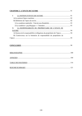 120
CHAPITRE 2 : L’EPAVE DE NAVIRE.............................................................................. 91
I- LA NOTION D’EPAVE DE NAVIRE.................................................................. 91
A) La notion d’épave maritime ....................................................................................... 92
B) Définition de l’épave de navire .................................................................................. 92
1) La condition matérielle : l’état de non-flottabilité ................................................... 93
2) La condition « psychlogique » : l’abandon.............................................................. 93
II- LA RESPONSABILITE DU PROPRIETAIRE DE L’EPAVE DE
NAVIRE............................................................................................................................. 94
A) Sources de la responsabilité et obligations du propriétaire de l’épave ...................... 94
B) Controverses sur la limitation de responsabilité du propriétaire de
l’épave ..................................................................................................................................... 95
CONCLUSION....................................................................................................................... 98
BIBLIOGRAPHIE ................................................................................................................... 100
ANNEXES ............................................................................................................................... 104
TABLE DES MATIERES ....................................................................................................... 116
RESUME/SUMMARY............................................................................................................ 121
 