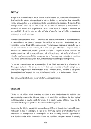 121
RESUME
Malgré les efforts faits dans le but de réduire les accidents en mer, l’amélioration des mesures
de sécurité et les progrès technologiques en matière d’aides à la navigation, il est impossible,
compte tenu des aléas de la navigation, d’éviter complètement les naufrages de navires. C’est
principalement à cause de ces aléas qu’il a été accordé aux armateurs et transporteurs, la
possibilité de limiter leur responsabilité. Mais avant même d’évoquer la limitation de
responsabilité, il est de plus en plus difficile d’identifier les véritables responsables,
notamment en cas de naufrage.
Plusieurs facteurs tiennent à cela : l’ambiguïté des contrats de transport, le développement de
la sous-traitance en matière maritime, l’apparition de nouveaux personnages qui se
comportent comme de véritables transporteurs, l’évolution des structures armatoriales par le
jeu des consortiums et des alliances, et la liste n’est pas exhaustive. Lorsqu’on arrive à
identifier les responsables, ceux-ci peuvent être tenus à l’égard de leurs créanciers de
plusieurs manières : soit contractuellement, soit délictuellement, soit enfin pénalement. Et
selon les cas, la responsabilité du transporteur ou de l’armateur sera présumée ou consistera
soit, en une responsabilité de plein droit, soit en une responsabilité pour faute prouvée.
En cas de reconnaissance de responsabilité, il va falloir procéder à la réparation des
dommages. Celle-ci se fait en général par le biais des assurances et tiendra compte de la
limitation de responsabilité du transporteur ou de l’armateur. Enfin, les droits et obligations
du propriétaire ne s’éteignent pas avec le naufrage du navire ; ils se prolongent sur l’épave.
Tels sont les différents thèmes qui seront abordés dans ce mémoire.
SUMMARY
Despite all the efforts made to reduce accidents at sea, improvements in measures and
technological progress in the shipping industry, it is impossible, considering the risks implied
by the navigation at sea, to avoid shipwrecks. It is mainly because of these risks, that the
limitation of liability was granted to the carriers and the shipowners.
Concerning the liability aspect, it is more and more difficult to identify the responsible party,
particularly in case of shipwreck, in view of the following factors: contracts of carriage are
ambiguous, the superposition of Charter-party and bills of lading contracts, appearence of
new shipping actors, whith the containerization and combined transport, who act in capacity
 