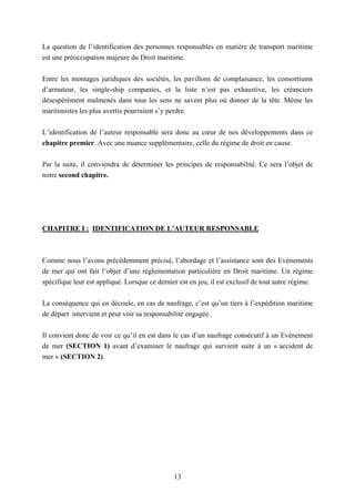 13
La question de l’identification des personnes responsables en matière de transport maritime
est une préoccupation majeure du Droit maritime.
Entre les montages juridiques des sociétés, les pavillons de complaisance, les consortiums
d’armateur, les single-ship companies, et la liste n’est pas exhaustive, les créanciers
désespérément malmenés dans tous les sens ne savent plus où donner de la tête. Même les
maritimistes les plus avertis pourraient s’y perdre.
L’identification de l’auteur responsable sera donc au cœur de nos développements dans ce
chapitre premier. Avec une nuance supplémentaire, celle du régime de droit en cause.
Par la suite, il conviendra de déterminer les principes de responsabilité. Ce sera l’objet de
notre second chapitre.
CHAPITRE I : IDENTIFICATION DE L’AUTEUR RESPONSABLE
Comme nous l’avons précédemment précisé, l’abordage et l’assistance sont des Evènements
de mer qui ont fait l’objet d’une réglementation particulière en Droit maritime. Un régime
spécifique leur est appliqué. Lorsque ce dernier est en jeu, il est exclusif de tout autre régime.
La conséquence qui en découle, en cas de naufrage, c’est qu’un tiers à l’expédition maritime
de départ intervient et peut voir sa responsabilité engagée.
Il convient donc de voir ce qu’il en est dans le cas d’un naufrage consécutif à un Evènement
de mer (SECTION 1) avant d’examiner le naufrage qui survient suite à un « accident de
mer » (SECTION 2).
 