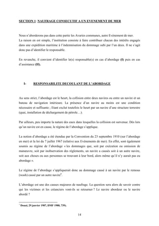14
SECTION 1: NAUFRAGE CONSECUTIF A UN EVENEMENT DE MER
Nous n’aborderons pas dans cette partie les Avaries communes, autre Evènement de mer.
La raison en est simple, l’institution consiste à faire contribuer chacun des intérêts engagés
dans une expédition maritime à l’indemnisation du dommage subi par l’un deux. Il ne s’agit
donc pas d’identifier le responsable.
En revanche, il convient d’identifier le(s) responsable(s) en cas d’abordage (I) puis en cas
d’assistance (II).
I- RESPONSABILITE DECOULANT DE L’ABORDAGE
Au sens strict, l’abordage est le heurt, la collision entre deux navires ou entre un navire et un
bateau de navigation intérieure. La présence d’un navire au moins est une condition
nécessaire et suffisante ; Etant exclut toutefois le heurt par un navire d’une structure terrestre
(quai, installation de déchargement de pétrole…).
Par ailleurs, peu importe la nature des eaux dans lesquelles la collision est survenue. Dès lors
qu’un navire est en cause, le régime de l’abordage s’applique.
La notion d’abordage a été étendue par la Convention du 23 septembre 1910 (sur l’abordage
en mer) et la loi du 7 juillet 1967 (relative aux Evènements de mer). En effet, sont également
soumis au régime de l’abordage « les dommages que, soit par exécution ou omission de
manœuvre, soit par inobservation des règlements, un navire a causés soit à un autre navire,
soit aux choses ou aux personnes se trouvant à leur bord, alors même qu’il n’y aurait pas eu
abordage ».
Le régime de l’abordage s’appliquerait donc au dommage causé à un navire par le remous
(wash) causé par un autre navire1
.
L’abordage est une des causes majeures de naufrage. La question sera alors de savoir contre
qui les victimes et les créanciers vont-ils se retourner ? Le navire abordeur ou le navire
abordé ?
1
Douai, 29 janvier 1987, DMF 1988, 739).
 