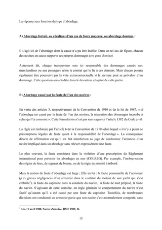 15
La réponse sera fonction du type d’abordage.
A) Abordage fortuit, ou résultant d’un cas de force majeure, ou abordage douteux :
Il s’agit ici de l’abordage dont la cause n’a pu être établie. Dans un tel cas de figure, chacun
des navires en cause supporte ses propres dommages (res perit domino).
Autrement dit, chaque transporteur sera ici responsable des dommages causés aux
marchandises ou aux passagers selon le contrat qui le lie à ces derniers. Mais chacun pourra
également être poursuivi par la voie extracontractuelle si la victime peut se prévaloir d’un
dommage. Cette question sera étudiée dans le deuxième chapitre de cette partie.
B) Abordage causé par la faute de l’un des navires :
En vertu des articles 3, respectivement de la Convention de 1910 et de la loi de 1967, « si
l’abordage est causé par la faute de l’un des navires, la réparation des dommages incombe à
celui qui l’a commise ». Cette formulation n’est pas sans rappeler l’article 1382 du Code civil.
La règle est renforcée par l’article 6 de la Convention de 1910 selon lequel « il n’y a point de
présomptions légales de faute quant à la responsabilité de l’abordage ». La conséquence
directe de affirmation est qu’il est fait interdiction au juge de condamner l’armateur d’un
navire impliqué dans un abordage sans relever expressément une faute.
Le plus souvent, la faute consistera dans la violation d’une prescription du Règlement
international pour prévenir les abordages en mer (COLREG). Par exemple, l’inobservation
des règles de feux, de signaux de brume, ou de la règle de priorité à tribord.
Mais la notion de faute d’abordage est large ; Elle inclut : la faute personnelle de l’armateur
(p.ex graves négligences d’un armateur dans le contrôle du moteur de son yacht qui s’est
emballé1
), la faute du capitaine dans la conduite du navire, la faute de tout préposé, la faute
du navire. S’agissant de cette dernière, en règle générale le comportement du navire n’est
fautif qu’autant qu’il a été causé par une faute du capitaine. Toutefois, de nombreuses
décisions ont condamné un armateur parce que son navire s’est anormalement comporté, sans
1
Aix, 11 avril 1988, Navire Zulu-Sea, DMF 1989, 26
 