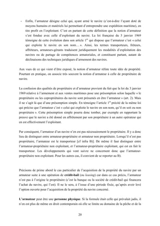 20
- Enfin, l’armateur désigne celui qui, ayant armé le navire (c’est-à-dire l’ayant doté de
moyens humains et matériels lui permettant d’entreprendre une expédition maritime), en
tire profit en l’exploitant. C’est en partant de cette définition que la notion d’armateur
s’est fondue avec celle d’exploitant du navire. La loi française du 3 janvier 1969
témoigne de cette évolution dans son article 1er
qui dispose que l’armateur c’est « celui
qui exploite le navire en son nom… ». Ainsi, les termes transporteurs, fréteurs,
affréteurs, armateurs-gérants traduisent juridiquement les modalités d’exploitation des
navires ou de partage de compétences armatoriales, et constituent partant, autant de
déclinaisons des techniques juridiques d’armement des navires.
Aux vues de ce qui vient d’être exposé, la notion d’armateur réfute toute idée de propriété.
Pourtant en pratique, on associe très souvent la notion d’armateur à celle de propriétaire de
navire.
La confusion des qualités de propriétaire et d’armateur provient du fait que la loi du 3 janvier
1969 relative à l’armement et aux ventes maritimes pose une présomption selon laquelle « le
propriétaire ou les copropriétaires du navire sont présumés en être l’armateur » (art. 2). Mais
il ne s’agit là que d’une présomption simple. En témoigne l’article 1er
précité de la même loi
qui précise que l’armateur c’est « celui qui exploite le navire en son nom, qu’il en soit ou non
propriétaire ». Cette présomption simple pourra donc tomber, par exemple en rapportant la
preuve que le navire a été donné en affrètement par son propriétaire à un autre opérateur qui
en est effectivement l’exploitant.
Par conséquent, l’armateur d’un navire n’en est pas nécessairement le propriétaire. Il y a donc
lieu de distinguer entre armateur-propriétaire et armateur non propriétaire. Lorsqu’il n’est pas
propriétaire, l’armateur est le transporteur [cf infra B)]. De même il faut distinguer entre
l’armateur-propriétaire non exploitant, et l’armateur-propriétaire exploitant, qui est en fait le
transporteur. Les développements qui vont suivre ne concernent donc que l’armateur-
propriétaire non exploitant. Pour les autres cas, il convient de se reporter au B).
Précisons de prime abord le cas particulier de l’acquisition de la propriété du navire par un
armateur suite à une opération de crédit-bail (ou leasing) car dans ce cas précis, l’armateur
n’est pas à l’origine le propriétaire (c’est la banque ou la société de crédit-bail qui financera
l’achat du navire, qui l’est). Il ne le sera, à l’issue d’une période fixée, qu’après avoir levé
l’option ouverte pour l’acquisition de la propriété du navire concerné.
L’armateur peut être une personne physique. Si la formule était celle qui prévalait jadis, il
n’en est plus de même en droit contemporain où elle se limite au domaine de la pêche et de la
 