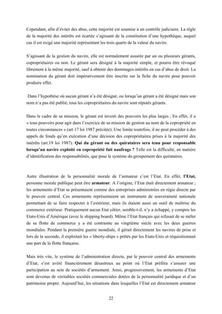 22
Cependant, afin d’éviter des abus, cette majorité est soumise à un contrôle judiciaire. La règle
de la majorité des intérêts est écartée s’agissant de la constitution d’une hypothèque, auquel
cas il est exigé une majorité représentant les trois quarts de la valeur du navire.
S’agissant de la gestion du navire, elle est normalement assurée par un ou plusieurs gérants,
copropriétaires ou non. Le gérant sera désigné à la majorité simple, et pourra être révoqué
librement à la même majorité, sauf à obtenir des dommages-intérêts en cas d’abus de droit. La
nomination du gérant doit impérativement être inscrite sur la fiche du navire pour pouvoir
produire effet.
Dans l’hypothèse où aucun gérant n’a été désigné, ou lorsqu’un gérant a été désigné mais son
nom n’a pas été publié, tous les copropriétaires du navire sont réputés gérants.
Dans le cadre de sa mission, le gérant est investi des pouvoirs les plus larges ; En effet, il a
« tous pouvoirs pour agir dans l’exercice de sa mission de gestion au nom de la copropriété en
toutes circonstances » (art 17 loi 1987 précitée). Une limite toutefois, il ne peut procéder à des
appels de fonds qu’en exécution d’une décision des copropriétaires prises à la majorité des
intérêts (art.19 loi 1987). Qui du gérant ou des quirataires sera tenu pour responsable
lorsqu’un navire exploité en copropriété fait naufrage ? Telle est la difficulté, en matière
d’identification des responsabilités, que pose le système du groupement des quirataires.
Autre illustration de la personnalité morale de l’armateur c’est l’Etat. En effet, l’Etat,
personne morale publique peut être armateur. A l’origine, l’Etat était directement armateur ;
les armements d’Etat se présentaient comme des entreprises administrées en régie directe par
le pouvoir central. Ces armements représentaient un instrument de souveraineté nationale
permettant de se faire respecter à l’extérieur, mais ils étaient aussi un outil de maîtrise du
commerce extérieur. Pratiquement aucun Etat côtier, semble-t-il, n’y a échappé, y compris les
Etats-Unis d’Amérique (avec le shipping board). Même l’Etat français qui refusait de se mêler
de sa flotte de commerce y a été contrainte au vingtième siècle avec les deux guerres
mondiales. Pendant la première guerre mondiale, il gérait directement les navires de prise et
lors de la seconde, il exploitait les « liberty-ships » prêtés par les Etats-Unis et réquisitionnait
une part de la flotte française.
Mais très vite, le système de l’administration directe, par le pouvoir central des armements
d’Etat, s’est avéré financièrement désastreux au point où l’Etat préféra s’assurer une
participation au sein de sociétés d’armement. Ainsi, progressivement, les armements d’Etat
sont devenus de véritables sociétés commerciales dotées de la personnalité juridique et d’un
patrimoine propre. Aujourd’hui, les situations dans lesquelles l’Etat est directement armateur
 