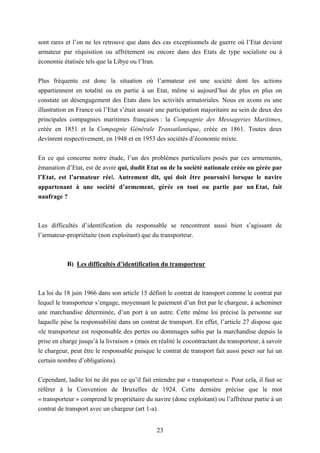 23
sont rares et l’on ne les retrouve que dans des cas exceptionnels de guerre où l’Etat devient
armateur par réquisition ou affrètement ou encore dans des Etats de type socialiste ou à
économie étatisée tels que la Libye ou l’Iran.
Plus fréquente est donc la situation où l’armateur est une société dont les actions
appartiennent en totalité ou en partie à un Etat, même si aujourd’hui de plus en plus on
constate un désengagement des Etats dans les activités armatoriales. Nous en avons eu une
illustration en France où l’Etat s’était assuré une participation majoritaire au sein de deux des
principales compagnies maritimes françaises : la Compagnie des Messageries Maritimes,
créée en 1851 et la Compagnie Générale Transatlantique, créée en 1861. Toutes deux
devinrent respectivement, en 1948 et en 1953 des sociétés d’économie mixte.
En ce qui concerne notre étude, l’un des problèmes particuliers posés par ces armements,
émanation d’Etat, est de avoir qui, dudit Etat ou de la société nationale créée ou gérée par
l’Etat, est l’armateur réel. Autrement dit, qui doit être poursuivi lorsque le navire
appartenant à une société d’armement, gérée en tout ou partie par un Etat, fait
naufrage ?
Les difficultés d’identification du responsable se rencontrent aussi bien s’agissant de
l’armateur-propriétaite (non exploitant) que du transporteur.
B) Les difficultés d’identification du transporteur
La loi du 18 juin 1966 dans son article 15 définit le contrat de transport comme le contrat par
lequel le transporteur s’engage, moyennant le paiement d’un fret par le chargeur, à acheminer
une marchandise déterminée, d’un port à un autre. Cette même loi précise la personne sur
laquelle pèse la responsabilité dans un contrat de transport. En effet, l’article 27 dispose que
«le transporteur est responsable des pertes ou dommages subis par la marchandise depuis la
prise en charge jusqu’à la livraison » (mais en réalité le cocontractant du transporteur, à savoir
le chargeur, peut être le responsable puisque le contrat de transport fait aussi peser sur lui un
certain nombre d’obligations).
Cependant, ladite loi ne dit pas ce qu’il fait entendre par « transporteur ». Pour cela, il faut se
référer à la Convention de Bruxelles de 1924. Cette dernière précise que le mot
« transporteur » comprend le propriétaire du navire (donc exploitant) ou l’affréteur partie à un
contrat de transport avec un chargeur (art 1-a).
 