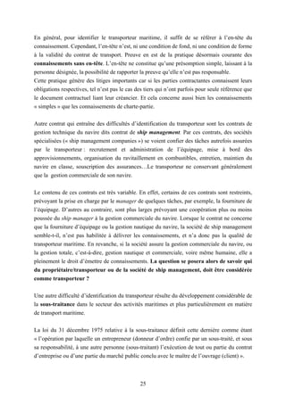 25
En général, pour identifier le transporteur maritime, il suffit de se référer à l’en-tête du
connaissement. Cependant, l’en-tête n’est, ni une condition de fond, ni une condition de forme
à la validité du contrat de transport. Preuve en est de la pratique désormais courante des
connaissements sans en-tête. L’en-tête ne constitue qu’une présomption simple, laissant à la
personne désignée, la possibilité de rapporter la preuve qu’elle n’est pas responsable.
Cette pratique génère des litiges importants car si les parties contractantes connaissent leurs
obligations respectives, tel n’est pas le cas des tiers qui n’ont parfois pour seule référence que
le document contractuel liant leur créancier. Et cela concerne aussi bien les connaissements
« simples » que les connaissements de charte-partie.
Autre contrat qui entraîne des difficultés d’identification du transporteur sont les contrats de
gestion technique du navire dits contrat de ship management. Par ces contrats, des sociétés
spécialisées (« ship management companies ») se voient confier des tâches autrefois assurées
par le transporteur : recrutement et administration de l’équipage, mise à bord des
approvisionnements, organisation du ravitaillement en combustibles, entretien, maintien du
navire en classe, souscription des assurances…Le transporteur ne conservant généralement
que la gestion commerciale de son navire.
Le contenu de ces contrats est très variable. En effet, certains de ces contrats sont restreints,
prévoyant la prise en charge par le manager de quelques tâches, par exemple, la fourniture de
l’équipage. D’autres au contraire, sont plus larges prévoyant une coopération plus ou moins
poussée du ship manager à la gestion commerciale du navire. Lorsque le contrat ne concerne
que la fourniture d’équipage ou la gestion nautique du navire, la société de ship management
semble-t-il, n’est pas habilitée à délivrer les connaissements, et n’a donc pas la qualité de
transporteur maritime. En revanche, si la société assure la gestion commerciale du navire, ou
la gestion totale, c’est-à-dire, gestion nautique et commerciale, voire même humaine, elle a
pleinement le droit d’émettre de connaissements. La question se posera alors de savoir qui
du propriétaire/transporteur ou de la société de ship management, doit être considérée
comme transporteur ?
Une autre difficulté d’identification du transporteur résulte du développement considérable de
la sous-traitance dans le secteur des activités maritimes et plus particulièrement en matière
de transport maritime.
La loi du 31 décembre 1975 relative à la sous-traitance définit cette dernière comme étant
« l’opération par laquelle un entrepreneur (donneur d’ordre) confie par un sous-traité, et sous
sa responsabilité, à une autre personne (sous-traitant) l’exécution de tout ou partie du contrat
d’entreprise ou d’une partie du marché public conclu avec le maître de l’ouvrage (client) ».
 