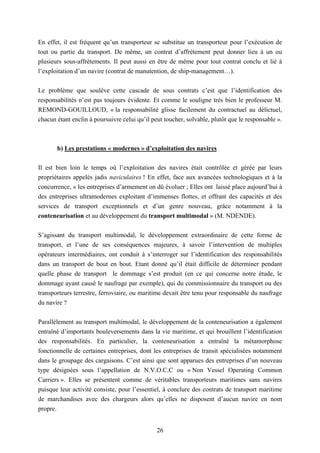 26
En effet, il est fréquent qu’un transporteur se substitue un transporteur pour l’exécution de
tout ou partie du transport. De même, un contrat d’affrètement peut donner lieu à un ou
plusieurs sous-affrètements. Il peut aussi en être de même pour tout contrat conclu et lié à
l’exploitation d’un navire (contrat de manutention, de ship-management…).
Le problème que soulève cette cascade de sous contrats c’est que l’identification des
responsabilités n’est pas toujours évidente. Et comme le souligne très bien le professeur M.
REMOND-GOUILLOUD, « la responsabilité glisse facilement du contractuel au délictuel,
chacun étant enclin à poursuivre celui qu’il peut toucher, solvable, plutôt que le responsable ».
b) Les prestations « modernes » d’exploitation des navires
Il est bien loin le temps où l’exploitation des navires était contrôlée et gérée par leurs
propriétaires appelés jadis naviculaires ! En effet, face aux avancées technologiques et à la
concurrence, « les entreprises d’armement on dû évoluer ; Elles ont laissé place aujourd’hui à
des entreprises ultramodernes exploitant d’immenses flottes, et offrant des capacités et des
services de transport exceptionnels et d’un genre nouveau, grâce notamment à la
conteneurisation et au développement du transport multimodal » (M. NDENDE).
S’agissant du transport multimodal, le développement extraordinaire de cette forme de
transport, et l’une de ses conséquences majeures, à savoir l’intervention de multiples
opérateurs intermédiaires, ont conduit à s’interroger sur l’identification des responsabilités
dans un transport de bout en bout. Etant donné qu’il était difficile de déterminer pendant
quelle phase de transport le dommage s’est produit (en ce qui concerne notre étude, le
dommage ayant causé le naufrage par exemple), qui du commissionnaire du transport ou des
transporteurs terrestre, ferroviaire, ou maritime devait être tenu pour responsable du naufrage
du navire ?
Parallèlement au transport multimodal, le développement de la conteneurisation a également
entraîné d’importants bouleversements dans la vie maritime, et qui brouillent l’identification
des responsabilités. En particulier, la conteneurisation a entraîné la métamorphose
fonctionnelle de certaines entreprises, dont les entreprises de transit spécialisées notamment
dans le groupage des cargaisons. C’est ainsi que sont apparues des entreprises d’un nouveau
type désignées sous l’appellation de N.V.O.C.C ou « Non Vessel Operating Common
Carriers ». Elles se présentent comme de véritables transporteurs maritimes sans navires
puisque leur activité consiste, pour l’essentiel, à conclure des contrats de transport maritime
de marchandises avec des chargeurs alors qu’elles ne disposent d’aucun navire en nom
propre.
 