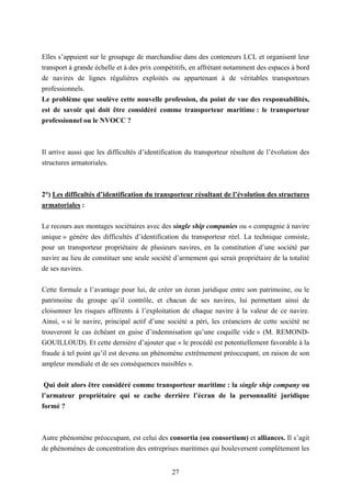 27
Elles s’appuient sur le groupage de marchandise dans des conteneurs LCL et organisent leur
transport à grande échelle et à des prix compétitifs, en affrétant notamment des espaces à bord
de navires de lignes régulières exploités ou appartenant à de véritables transporteurs
professionnels.
Le problème que soulève cette nouvelle profession, du point de vue des responsabilités,
est de savoir qui doit être considéré comme transporteur maritime : le transporteur
professionnel ou le NVOCC ?
Il arrive aussi que les difficultés d’identification du transporteur résultent de l’évolution des
structures armatoriales.
2°) Les difficultés d’identification du transporteur résultant de l’évolution des structures
armatoriales :
Le recours aux montages sociétaires avec des single ship companies ou « compagnie à navire
unique » génère des difficultés d’identification du transporteur réel. La technique consiste,
pour un transporteur propriétaire de plusieurs navires, en la constitution d’une société par
navire au lieu de constituer une seule société d’armement qui serait propriétaire de la totalité
de ses navires.
Cette formule a l’avantage pour lui, de créer un écran juridique entre son patrimoine, ou le
patrimoine du groupe qu’il contrôle, et chacun de ses navires, lui permettant ainsi de
cloisonner les risques afférents à l’exploitation de chaque navire à la valeur de ce navire.
Ainsi, « si le navire, principal actif d’une société a péri, les créanciers de cette société ne
trouveront le cas échéant en guise d’indemnisation qu’une coquille vide » (M. REMOND-
GOUILLOUD). Et cette dernière d’ajouter que « le procédé est potentiellement favorable à la
fraude à tel point qu’il est devenu un phénomène extrêmement préoccupant, en raison de son
ampleur mondiale et de ses conséquences nuisibles ».
Qui doit alors être considéré comme transporteur maritime : la single ship company ou
l’armateur propriétaire qui se cache derrière l’écran de la personnalité juridique
formé ?
Autre phénomène préoccupant, est celui des consortia (ou consortium) et alliances. Il s’agit
de phénomènes de concentration des entreprises maritimes qui bouleversent complètement les
 