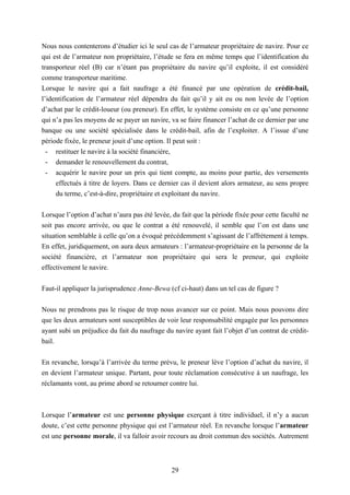 29
Nous nous contenterons d’étudier ici le seul cas de l’armateur propriétaire de navire. Pour ce
qui est de l’armateur non propriétaire, l’étude se fera en même temps que l’identification du
transporteur réel (B) car n’étant pas propriétaire du navire qu’il exploite, il est considéré
comme transporteur maritime.
Lorsque le navire qui a fait naufrage a été financé par une opération de crédit-bail,
l’identification de l’armateur réel dépendra du fait qu’il y ait eu ou non levée de l’option
d’achat par le crédit-loueur (ou preneur). En effet, le système consiste en ce qu’une personne
qui n’a pas les moyens de se payer un navire, va se faire financer l’achat de ce dernier par une
banque ou une société spécialisée dans le crédit-bail, afin de l’exploiter. A l’issue d’une
période fixée, le preneur jouit d’une option. Il peut soit :
- restituer le navire à la société financière,
- demander le renouvellement du contrat,
- acquérir le navire pour un prix qui tient compte, au moins pour partie, des versements
effectués à titre de loyers. Dans ce dernier cas il devient alors armateur, au sens propre
du terme, c’est-à-dire, propriétaire et exploitant du navire.
Lorsque l’option d’achat n’aura pas été levée, du fait que la période fixée pour cette faculté ne
soit pas encore arrivée, ou que le contrat a été renouvelé, il semble que l’on est dans une
situation semblable à celle qu’on a évoqué précédemment s’agissant de l’affrètement à temps.
En effet, juridiquement, on aura deux armateurs : l’armateur-propriétaire en la personne de la
société financière, et l’armateur non propriétaire qui sera le preneur, qui exploite
effectivement le navire.
Faut-il appliquer la jurisprudence Anne-Bewa (cf ci-haut) dans un tel cas de figure ?
Nous ne prendrons pas le risque de trop nous avancer sur ce point. Mais nous pouvons dire
que les deux armateurs sont susceptibles de voir leur responsabilité engagée par les personnes
ayant subi un préjudice du fait du naufrage du navire ayant fait l’objet d’un contrat de crédit-
bail.
En revanche, lorsqu’à l’arrivée du terme prévu, le preneur lève l’option d’achat du navire, il
en devient l’armateur unique. Partant, pour toute réclamation consécutive à un naufrage, les
réclamants vont, au prime abord se retourner contre lui.
Lorsque l’armateur est une personne physique exerçant à titre individuel, il n’y a aucun
doute, c’est cette personne physique qui est l’armateur réel. En revanche lorsque l’armateur
est une personne morale, il va falloir avoir recours au droit commun des sociétés. Autrement
 