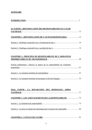3
SOMMAIRE
INTRODUCTION.................................................................................................................. 5
Ire PARTIE : IDENTIFICATION DES RESPONSABILITES EN CAS DE
NAUFRAGE ........................................................................................................................... 12
CHAPITRE 1 : IDENTIFICATION DE L’AUTEUR RESPONSABLE ......................... 13
Section 1 : Naufrage consécutif à un « Evènement de mer »................................................... 14
Section 2 : Naufrage consécutif à un « accident de mer » ....................................................... 18
CHAPITRE 2 : PRINCIPES DE RESPONSABILITE DE L’ARMATEUR
PROPRIETAIRE ET DU TRANSPORTEUR.................................................................... 40
Section préliminaire : Sources et nature de la responsabilité de l’armateur
propriétaire ............................................................................................................................... 41
Section 1 : Le transport maritime de marchandises ................................................................. 41
Section 2 : Le transport maritime de passagers et de leurs bagages ........................................ 53
IIème PARTIE : LA REPARATION DES DOMMAGES APRES
NAUFRAGE ........................................................................................................................... 71
CHAPITRE 1 : LES AMENAGEMENTS DE LA RESPONSABILITE.......................... 72
Section 1 : La limitation de responsabilité............................................................................... 72
Section 2 : La prise en charge des dommages par l’assureur du responsable.......................... 86
CHAPITRE 2 : L’EPAVE DE NAVIRE.............................................................................. 91
 