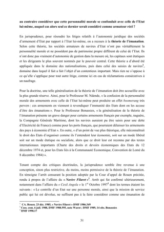 31
au contraire considérer que cette personnalité morale se confondait avec celle de l’Etat
lui-même, auquel cas alors seul ce dernier serait considéré comme armateur réel ?
En jurisprudence, pour résoudre les litiges relatifs à l’autonomie juridique des sociétés
d’armement d’Etat par rapport à l’Etat lui-même, on a recours à la théorie de l’émanation.
Selon cette théorie, les sociétés armateurs de navires d’Etat n’ont pas véritablement la
personnalité morale et ne possèdent pas de patrimoine propre différent de celui de l’Etat. Ils
n’ont donc pas vraiment d’autonomie de gestion dans la mesure où, les capitaux sont étatiques
et les dirigeants le plus souvent nommés par le pouvoir central. Cette théorie a d’abord été
appliquée dans le domaine des nationalisations, puis dans celui des saisies de navires1
,
domaine dans lequel il fait a fait l’objet d’un contentieux important. Mais rien ne s’oppose à
ce qu’elle s’applique pour tout autre litige, comme ici en cas de réclamations consécutives à
un naufrage.
Pour la doctrine, une telle généralisation de la théorie de l’émanation doit être accueillie avec
la plus grande réserve. Ainsi, pour le Professeur M. Ndende, « la confusion de la personnalité
morale des armements avec celle de l’Etat lui-même peut produire un effet boomerang très
pervers : ces armements en viennent à revendiquer l’immunité des Etats dont on les accuse
d’être des émanations ». Pour le Professeur Bonassies, « la généralisation de la théorie de
l’émanation présente un grave danger pour certains armements français par exemple, naguère,
la Compagnie Générale Maritime, dont les navires auraient pu être saisis pour une dette
d’Electricité de France) comme pour les ports français, que pourraient délaisser les armements
des pays à économie d’Etat ». En outre, « d’un point de vue plus théorique, elle méconnaîtrait
le droit des Etats d’organiser comme ils l’entendent leur économie, soit sur un mode libéral
soit sur un mode étatique ou socialiste, alors que ce droit leur est reconnu par des textes
internationaux importants (Charte des droits et devoirs économiques des Etats du 12
décembre 1974 et, pour les Etats liés à la Communauté Economique, Convention de Lomé du
8 décembre 1984) ».
Tenant compte des critiques doctrinales, la jurisprudence semble être revenue à une
conception, sinon plus restrictive, du moins, moins permissive de la théorie de l’émanation.
En témoigne l’arrêt censurant la position adoptée par la Cour d’appel de Rouen précitée,
rendu à propos de l’affaire du « Navire Filaret »2
. Arrêt qui fut confirmé ultérieurement,
notamment dans l’affaire du « Cesil Angola » le 1er
Octobre 19973
dont les termes étaient les
suivants : « Le contrôle d’un Etat sur une personne morale, ainsi que la mission de service
public qui lui est dévolue, ne suffisent pas à la faire considérer comme une émanation de
1
CA. Rouen. 23 déc. 1985, « Navire Filaret » DMF 1986.349
2
Cass. com. 6 juil. 1988, DMF 1988.595, note Warot ; DMF 1989, 14 obs. Bonassies
3
DMF 1998.17
 