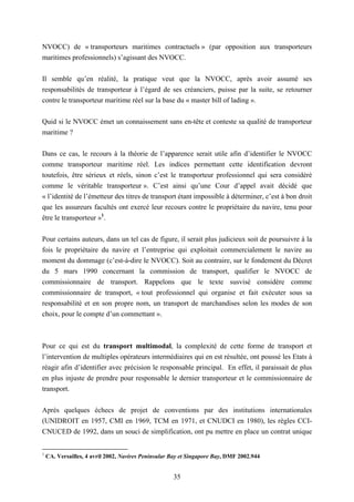 35
NVOCC) de « transporteurs maritimes contractuels » (par opposition aux transporteurs
maritimes professionnels) s’agissant des NVOCC.
Il semble qu’en réalité, la pratique veut que la NVOCC, après avoir assumé ses
responsabilités de transporteur à l’égard de ses créanciers, puisse par la suite, se retourner
contre le transporteur maritime réel sur la base du « master bill of lading ».
Quid si le NVOCC émet un connaissement sans en-tête et conteste sa qualité de transporteur
maritime ?
Dans ce cas, le recours à la théorie de l’apparence serait utile afin d’identifier le NVOCC
comme transporteur maritime réel. Les indices permettant cette identification devront
toutefois, être sérieux et réels, sinon c’est le transporteur professionnel qui sera considéré
comme le véritable transporteur ». C’est ainsi qu’une Cour d’appel avait décidé que
« l’identité de l’émetteur des titres de transport étant impossible à déterminer, c’est à bon droit
que les assureurs facultés ont exercé leur recours contre le propriétaire du navire, tenu pour
être le transporteur »1
.
Pour certains auteurs, dans un tel cas de figure, il serait plus judicieux soit de poursuivre à la
fois le propriétaire du navire et l’entreprise qui exploitait commercialement le navire au
moment du dommage (c’est-à-dire le NVOCC). Soit au contraire, sur le fondement du Décret
du 5 mars 1990 concernant la commission de transport, qualifier le NVOCC de
commissionnaire de transport. Rappelons que le texte susvisé considère comme
commissionnaire de transport, « tout professionnel qui organise et fait exécuter sous sa
responsabilité et en son propre nom, un transport de marchandises selon les modes de son
choix, pour le compte d’un commettant ».
Pour ce qui est du transport multimodal, la complexité de cette forme de transport et
l’intervention de multiples opérateurs intermédiaires qui en est résultée, ont poussé les Etats à
réagir afin d’identifier avec précision le responsable principal. En effet, il paraissait de plus
en plus injuste de prendre pour responsable le dernier transporteur et le commissionnaire de
transport.
Après quelques échecs de projet de conventions par des institutions internationales
(UNIDROIT en 1957, CMI en 1969, TCM en 1971, et CNUDCI en 1980), les règles CCI-
CNUCED de 1992, dans un souci de simplification, ont pu mettre en place un contrat unique
1
CA. Versailles, 4 avril 2002, Navires Peninsular Bay et Singapore Bay, DMF 2002.944
 