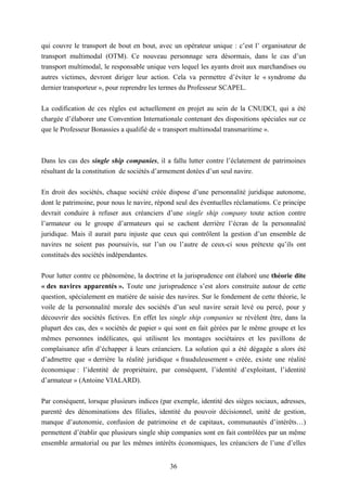 36
qui couvre le transport de bout en bout, avec un opérateur unique : c’est l’ organisateur de
transport multimodal (OTM). Ce nouveau personnage sera désormais, dans le cas d’un
transport multimodal, le responsable unique vers lequel les ayants droit aux marchandises ou
autres victimes, devront diriger leur action. Cela va permettre d’éviter le « syndrome du
dernier transporteur », pour reprendre les termes du Professeur SCAPEL.
La codification de ces règles est actuellement en projet au sein de la CNUDCI, qui a été
chargée d’élaborer une Convention Internationale contenant des dispositions spéciales sur ce
que le Professeur Bonassies a qualifié de « transport multimodal transmaritime ».
Dans les cas des single ship companies, il a fallu lutter contre l’éclatement de patrimoines
résultant de la constitution de sociétés d’armement dotées d’un seul navire.
En droit des sociétés, chaque société créée dispose d’une personnalité juridique autonome,
dont le patrimoine, pour nous le navire, répond seul des éventuelles réclamations. Ce principe
devrait conduire à refuser aux créanciers d’une single ship company toute action contre
l’armateur ou le groupe d’armateurs qui se cachent derrière l’écran de la personnalité
juridique. Mais il aurait paru injuste que ceux qui contrôlent la gestion d’un ensemble de
navires ne soient pas poursuivis, sur l’un ou l’autre de ceux-ci sous prétexte qu’ils ont
constitués des sociétés indépendantes.
Pour lutter contre ce phénomène, la doctrine et la jurisprudence ont élaboré une théorie dite
« des navires apparentés ». Toute une jurisprudence s’est alors construite autour de cette
question, spécialement en matière de saisie des navires. Sur le fondement de cette théorie, le
voile de la personnalité morale des sociétés d’un seul navire serait levé ou percé, pour y
découvrir des sociétés fictives. En effet les single ship companies se révèlent être, dans la
plupart des cas, des « sociétés de papier » qui sont en fait gérées par le même groupe et les
mêmes personnes indélicates, qui utilisent les montages sociétaires et les pavillons de
complaisance afin d’échapper à leurs créanciers. La solution qui a été dégagée a alors été
d’admettre que « derrière la réalité juridique « frauduleusement » créée, existe une réalité
économique : l’identité de propriétaire, par conséquent, l’identité d’exploitant, l’identité
d’armateur » (Antoine VIALARD).
Par conséquent, lorsque plusieurs indices (par exemple, identité des sièges sociaux, adresses,
parenté des dénominations des filiales, identité du pouvoir décisionnel, unité de gestion,
manque d’autonomie, confusion de patrimoine et de capitaux, communautés d’intérêts…)
permettent d’établir que plusieurs single ship companies sont en fait contrôlées par un même
ensemble armatorial ou par les mêmes intérêts économiques, les créanciers de l’une d’elles
 