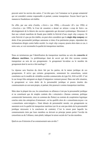 37
peuvent saisir les navires des autres. C’est dire que c’est l’armateur ou le groupe armatorial
qui est considéré comme responsable et partant, comme transporteur. Encore faut-il que la
manœuvre frauduleuse soit établie.
En effet, par une série d’arrêts, « Osiris » (en 1994), « Alexander III » (en 1996) et
« Karelyia » (en 1999), la Cour de cassation a donné un sérieux « coup de frein » au
développement de la théorie des navires apparentés qui devenait systématique. Désormais il
faut une volonté manifeste de fraude pour établir la fictivité d’une single ship company. Si
cette fictivité n’a pas pu être établie, on peut alors considérer que la single ship company est
dotée d’une personnalité juridique autonome et donc d’un patrimoine propre, répondant des
réclamations dirigée contre ladite société. La single ship company pourra alors dans ce cas, à
notre sens, se voir reconnaître la qualité de transporteur maritime.
Nous en terminerons par l’identification du transporteur maritime au sein des consortia et
alliances maritimes. La problématique étant de savoir qui doit être reconnu comme
transporteur au sein de ces groupements : le groupement lui-même ou le membre du
groupement dont le navire a fait naufrage ?
La réponse sera fonction du choix fait par les parties, de la nature juridique de ces
groupements. Il arrive que certains groupements, notamment les consortiums, soient
constituées sur le modèle de véritables sociétés commerciales de type SA, SAS ou GIE. C’est
le cas lorsqu’elles atteignent un degré d’intégration vraiment poussé. Dans une telle situation,
le groupement se verra dotée de la personnalité juridique et pourra émettre des
connaissements en son nom propre, et partant, être poursuivi comme transporteur maritime.
Mais dans la plupart des cas, les consortiums ou alliances n’ont pas la personnalité juridique
et ne constituent que de simples contrats dits « structurés » (bureau commun, politique
commerciale harmonisée, mise en commun des flottes) ou contrats de coopération logistique
conclus entre des entreprises d’armement ; on les qualifie alors de « consortiums-noyau » ou
« consortiums semi-intégrés ». Etant dénués de personnalité morale, ces groupements ne
sauraient avoir la qualité de transporteur maritime (car ils ne sont pas dotés de la personnalité
juridique nécessaire à la conclusion de contrats). C’est la raison pour laquelle les
connaissements émis par leurs membres ne doivent en principe jamais porter l’en-tête du
consortium ou de l’alliance, mais plutôt, indiquer la raison sociale de l’un des membres.
Quid en cas d’émission d’un connaissement sans en-tête ?
 