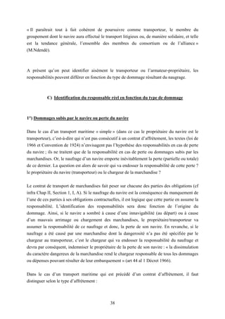 38
« Il paraîtrait tout à fait cohérent de poursuivre comme transporteur, le membre du
groupement dont le navire aura effectué le transport litigieux ou, de manière solidaire, et telle
est la tendance générale, l’ensemble des membres du consortium ou de l’alliance »
(M.Ndendé).
A présent qu’on peut identifier aisément le transporteur ou l’armateur-propriétaire, les
responsabilités peuvent différer en fonction du type de dommage résultant du naugrage.
C) Identification du responsable réel en fonction du type de dommage
1°) Dommages subis par le navire ou perte du navire
Dans le cas d’un transport maritime « simple » (dans ce cas le propriétaire du navire est le
transporteur), c’est-à-dire qui n’est pas consécutif à un contrat d’affrètement, les textes (loi de
1966 et Convention de 1924) n’envisagent pas l’hypothèse des responsabilités en cas de perte
du navire ; ils ne traitent que de la responsabilité en cas de perte ou dommages subis par les
marchandises. Or, le naufrage d’un navire emporte inévitablement la perte (partielle ou totale)
de ce dernier. La question est alors de savoir qui va endosser la responsabilité de cette perte ?
le propriétaire du navire (transporteur) ou le chargeur de la marchandise ?
Le contrat de transport de marchandises fait peser sur chacune des parties des obligations (cf
infra Chap II, Section 1, I, A). Si le naufrage du navire est la conséquence du manquement de
l’une de ces parties à ses obligations contractuelles, il est logique que cette partie en assume la
responsabilité. L’identification des responsabilités sera donc fonction de l’origine du
dommage. Ainsi, si le navire a sombré à cause d’une innavigabilité (au départ) ou à cause
d’un mauvais arrimage ou chargement des marchandises, le propriétaire/transporteur va
assumer la responsabilité de ce naufrage et donc, la perte de son navire. En revanche, si le
naufrage a été causé par une marchandise dont la dangerosité n’a pas été spécifiée par le
chargeur au transporteur, c’est le chargeur qui va endosser la responsabilité du naufrage et
devra par conséquent, indemniser le propriétaire de la perte de son navire : « la dissimulation
du caractère dangereux de la marchandise rend le chargeur responsable de tous les dommages
ou dépenses pouvant résulter de leur embarquement » (art 44 al 1 Décret 1966).
Dans le cas d’un transport maritime qui est précédé d’un contrat d’affrètement, il faut
distinguer selon le type d’affrètement :
 