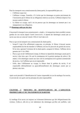 40
Pour les transports sous connaissement de charte partie, la responsabilité pèse sur :
- l’affréteur coque-nue
- l’affréteur à temps. Toutefois, s’il s’avère que les dommages ou pertes proviennent de
l’inexécution par le fréteur de ses obligations relatives au navire, l’affréteur dispose d’un
recours contre le fréteur.
- Le fréteur au voyage, sauf à lui de prouver que les dommages ne tiennent pas à un
manquement à ses obligations.
3°) Dommage subis par des tiers
Concernant le transport sous connaissement « simple », le transporteur étant considéré comme
gardien de son navire depuis l’arrêt Lamoricière, il répond des dommages causés par ce
navire aux tiers en vertu de l’article 1384 al 1 du Code civil.
Pour ce qui est du transport sous connaissement de charte-partie,
- lorsqu’il s’agit d’un affrètement coque-nue, en principe, le fréteur n’encourt aucune
responsabilité du fait du transfert à l’affréteur, de tous les pouvoirs de gestion du navire.
Si les tiers, ignorant l’existence de la charte-partie, assignent le fréteur, l’affréteur devra
garantie (art 11 loi 1966).
- Pour ce qui est de l’affrètement à temps, le fréteur ne répond des dommages causés par le
navire, à des tiers, que s’ils sont la conséquence de la gestion nautique de celui-ci. De
même, si les dommages causés aux tiers sont la conséquence de la gestion commerciale
du navire, c’est l’affréteur qui en est responsable.
- Enfin, dans l’affrètement au voyage, le fréteur étant le gardien du navire, il est
responsable délictuellement ou quasi-délictuellement des dommages causés par ce
dernier à des tiers.
Après avoir procédé à l’identification de l’auteur responsable en cas de naufrage d’un navire,
il convient de voir quels sont les principes de cette responsabilité.
CHAPITRE 2 : PRINCIPES DE RESPONSABILITE DE L’ARMATEUR-
PROPRIETAIRE ET DU TRANSPORTEUR MARITIME
Le naufrage d’un navire est toujours un évènement destructeur qui fait obligatoirement des
victimes. Celles-ci, afin de se voir indemniser des dommages qu’elles ont soufferts, vont
 
