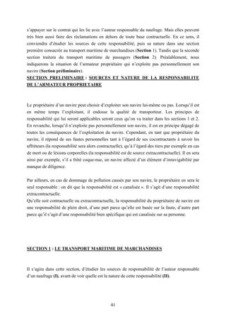 41
s’appuyer sur le contrat qui les lie avec l’auteur responsable du naufrage. Mais elles peuvent
très bien aussi faire des réclamations en dehors de toute base contractuelle. En ce sens, il
conviendra d’étudier les sources de cette responsabilité, puis sa nature dans une section
première consacrée au transport maritime de marchandises (Section 1). Tandis que la seconde
section traitera du transport maritime de passagers (Section 2). Préalablement, nous
indiquerons la situation de l’armateur propriétaire qui n’exploite pas personnellement son
navire (Section préliminaire).
SECTION PRELIMINAIRE : SOURCES ET NATURE DE LA RESPONSABILITE
DE L’ARMATEUR PROPRIETAIRE
Le propriétaire d’un navire peut choisir d’exploiter son navire lui-même ou pas. Lorsqu’il est
en même temps l’exploitant, il endosse la qualité de transporteur. Les principes de
responsabilité qui lui seront applicables seront ceux qu’on va traiter dans les sections 1 et 2.
En revanche, lorsqu’il n’exploite pas personnellement son navire, il est en principe dégagé de
toutes les conséquences de l’exploitation du navire. Cependant, en tant que propriétaire du
navire, il répond de ses fautes personnelles tant à l’égard de ses cocontractants à savoir les
affréteurs (la responsabilité sera alors contractuelle), qu’à l’égard des tiers par exemple en cas
de mort ou de lésions corporelles (la responsabilité est de source extracontractuelle). Il en sera
ainsi par exemple, s’il a frété coque-nue, un navire affecté d’un élément d’innavigabilité par
manque de diligence.
Par ailleurs, en cas de dommage de pollution causés par son navire, le propriétaire en sera le
seul responsable : on dit que la responsabilité est « canalisée ». Il s’agit d’une responsabilité
extracontractuelle.
Qu’elle soit contractuelle ou extracontractuelle, la responsabilité du propriétaire de navire est
une responsabilité de plein droit, d’une part parce qu’elle est basée sur la faute, d’autre part
parce qu’il s’agit d’une responsabilité bien spécifique qui est canalisée sur sa personne.
SECTION 1 : LE TRANSPORT MARITIME DE MARCHANDISES
Il s’agira dans cette section, d’étudier les sources de responsabilité de l’auteur responsable
d’un naufrage (I), avant de voir quelle est la nature de cette responsabilité (II).
 