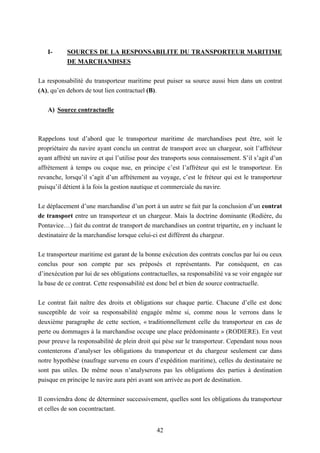 42
I- SOURCES DE LA RESPONSABILITE DU TRANSPORTEUR MARITIME
DE MARCHANDISES
La responsabilité du transporteur maritime peut puiser sa source aussi bien dans un contrat
(A), qu’en dehors de tout lien contractuel (B).
A) Source contractuelle
Rappelons tout d’abord que le transporteur maritime de marchandises peut être, soit le
propriétaire du navire ayant conclu un contrat de transport avec un chargeur, soit l’affréteur
ayant affrété un navire et qui l’utilise pour des transports sous connaissement. S’il s’agit d’un
affrètement à temps ou coque nue, en principe c’est l’affréteur qui est le transporteur. En
revanche, lorsqu’il s’agit d’un affrètement au voyage, c’est le fréteur qui est le transporteur
puisqu’il détient à la fois la gestion nautique et commerciale du navire.
Le déplacement d’une marchandise d’un port à un autre se fait par la conclusion d’un contrat
de transport entre un transporteur et un chargeur. Mais la doctrine dominante (Rodière, du
Pontavice…) fait du contrat de transport de marchandises un contrat tripartite, en y incluant le
destinataire de la marchandise lorsque celui-ci est différent du chargeur.
Le transporteur maritime est garant de la bonne exécution des contrats conclus par lui ou ceux
conclus pour son compte par ses préposés et représentants. Par conséquent, en cas
d’inexécution par lui de ses obligations contractuelles, sa responsabilité va se voir engagée sur
la base de ce contrat. Cette responsabilité est donc bel et bien de source contractuelle.
Le contrat fait naître des droits et obligations sur chaque partie. Chacune d’elle est donc
susceptible de voir sa responsabilité engagée même si, comme nous le verrons dans le
deuxième paragraphe de cette section, « traditionnellement celle du transporteur en cas de
perte ou dommages à la marchandise occupe une place prédominante » (RODIERE). En veut
pour preuve la responsabilité de plein droit qui pèse sur le transporteur. Cependant nous nous
contenterons d’analyser les obligations du transporteur et du chargeur seulement car dans
notre hypothèse (naufrage survenu en cours d’expédition maritime), celles du destinataire ne
sont pas utiles. De même nous n’analyserons pas les obligations des parties à destination
puisque en principe le navire aura péri avant son arrivée au port de destination.
Il conviendra donc de déterminer successivement, quelles sont les obligations du transporteur
et celles de son cocontractant.
 