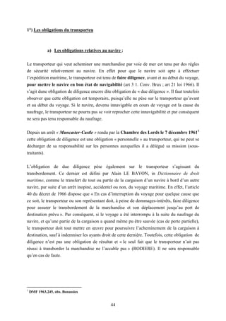 44
1°) Les obligations du transporteu
a) Les obligations relatives au navire :
Le transporteur qui veut acheminer une marchandise par voie de mer est tenu par des règles
de sécurité relativement au navire. En effet pour que le navire soit apte à effectuer
l’expédition maritime, le transporteur est tenu de faire diligence, avant et au début du voyage,
pour mettre le navire en bon état de navigabilité (art 3 1. Conv. Brux ; art 21 loi 1966). Il
s’agit dune obligation de diligence encore dite obligation de « due diligence ». Il faut toutefois
observer que cette obligation est temporaire, puisqu’elle ne pèse sur le transporteur qu’avant
et au début du voyage. Si le navire, devenu innavigable en cours de voyage est la cause du
naufrage, le transporteur ne pourra pas se voir reprocher cette innavigabilité et par conséquent
ne sera pas tenu responsable du naufrage.
Depuis un arrêt « Muncaster-Castle » rendu par la Chambre des Lords le 7 décembre 19611
cette obligation de diligence est une obligation « personnelle » au transporteur, qui ne peut se
décharger de sa responsabilité sur les personnes auxquelles il a délégué sa mission (sous-
traitants).
L’obligation de due diligence pèse également sur le transporteur s’agissant du
transbordement. Ce dernier est défini par Alain LE BAYON, in Dictionnaire de droit
maritime, comme le transfert de tout ou partie de la cargaison d’un navire à bord d’un autre
navire, par suite d’un arrêt inopiné, accidentel ou non, du voyage maritime. En effet, l’article
40 du décret de 1966 dispose que « En cas d’interruption du voyage pour quelque cause que
ce soit, le transporteur ou son représentant doit, à peine de dommages-intérêts, faire diligence
pour assurer le transbordement de la marchandise et son déplacement jusqu’au port de
destination prévu ». Par conséquent, si le voyage a été interrompu à la suite du naufrage du
navire, et qu’une partie de la cargaison a quand même pu être sauvée (cas de perte partielle),
le transporteur doit tout mettre en œuvre pour poursuivre l’acheminement de la cargaison à
destination, sauf à indemniser les ayants droit de cette dernière. Toutefois, cette obligation de
diligence n’est pas une obligation de résultat et « le seul fait que le transporteur n’ait pas
réussi à transborder la marchandise ne l’accable pas » (RODIERE). Il ne sera responsable
qu’en cas de faute.
1
DMF 1963,245, obs. Bonassies
 