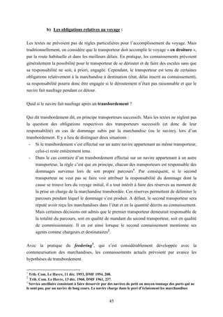 45
b) Les obligations relatives au voyage :
Les textes ne prévoient pas de règles particulières pour l’accomplissement du voyage. Mais
traditionnellement, on considère que le transporteur doit accomplir le voyage « en droiture »,
par la route habituelle et dans les meilleurs délais. En pratique, les connaissements prévoient
généralement la possibilité pour le transporteur de se dérouter et de faire des escales sans que
sa responsabilité ne soit, à priori, engagée. Cependant, le transporteur est tenu de certaines
obligations relativement à la marchandise à destination (état, délai inscrit au connaissement),
sa responsabilité pourra donc être engagée si le déroutement n’était pas raisonnable et que le
navire fait naufrage pendant ce détour.
Quid si le navire fait naufrage après un transbordement ?
Qui dit transbordement dit, en principe transporteurs successifs. Mais les textes ne règlent pas
la question des obligations respectives des transporteurs successifs (et donc de leur
responsabilité) en cas de dommage subis par la marchandise (ou le navire), lors d’un
transbordement. Il y a lieu de distinguer deux situations :
- Si le transbordement s’est effectué sur un autre navire appartenant au même transporteur,
celui-ci reste entièrement tenu.
- Dans le cas contraire d’un transbordement effectué sur un navire appartenant à un autre
transporteur, la règle c’est que en principe, chacun des transporteurs est responsable des
dommages survenus lors de son propre parcours1
. Par conséquent, si le second
transporteur ne veut pas se faire voir attribuer la responsabilité du dommage dont la
cause se trouve lors du voyage initial, il a tout intérêt à faire des réserves au moment de
la prise en charge de la marchandise transbordée. Ces réserves permettent de délimiter le
parcours pendant lequel le dommage s’est produit. A défaut, le second transporteur sera
réputé avoir reçu les marchandises dans l’état et en la quantité décrits au connaissement.
Mais certaines décisions ont admis que le premier transporteur demeurait responsable de
la totalité du parcours, soit en qualité de mandant du second transporteur, soit en qualité
de commissionnaire. Il en est ainsi lorsque le second connaissement mentionne ses
agents comme chargeurs et destinataires2
.
Avec la pratique du feedering3
, qui s’est considérablement développée avec la
conteneurisation des marchandises, les connaissements actuels prévoient par avance les
hypothèses de transbordement.
1
Trib. Com. Le Havre, 11 déc. 1953, DMF 1954, 208.
2
Trib. Com. Le Havre, 13 déc. 1960, DMF 1961, 237.
3
Service ancillaire consistant à faire desservir par des navires de petit ou moyen tonnage des ports qui ne
le sont pas, par un navire de long cours. Le navire charge dans le port d’éclatement les marchandises
 