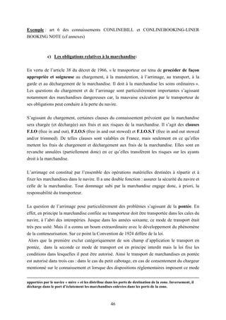 46
Exemple : art 6 des connaissements CONLINEBILL et CONLINEBOOKING-LINER
BOOKING NOTE (cf annexes)
c) Les obligations relatives à la marchandise:
En vertu de l’article 38 du décret de 1966, « le transporteur est tenu de procéder de façon
appropriée et soigneuse au chargement, à la manutention, à l’arrimage, au transport, à la
garde et au déchargement de la marchandise. Il doit à la marchandise les soins ordinaires ».
Les questions du chargement et de l’arrimage sont particulièrement importantes s’agissant
notamment des marchandises dangereuses car, la mauvaise exécution par le transporteur de
ses obligations peut conduire à la perte du navire.
S’agissant du chargement, certaines clauses du connaissement prévoient que la marchandise
sera chargée (et déchargée) aux frais et aux risques de la marchandise. Il s’agit des clauses
F.I.O (free in and out), F.I.O.S (free in and out stowed) et F.I.O.S.T (free in and out stowed
and/or trimmed). De telles clauses sont valables en France, mais seulement en ce qu’elles
mettent les frais de chargement et déchargement aux frais de la marchandise. Elles sont en
revanche annulées (partiellement donc) en ce qu’elles transfèrent les risques sur les ayants
droit à la marchandise.
L’arrimage est constitué par l’ensemble des opérations matérielles destinées à répartir et à
fixer les marchandises dans le navire. Il a une double fonction : assurer la sécurité du navire et
celle de la marchandise. Tout dommage subi par la marchandise engage donc, à priori, la
responsabilité du transporteur.
La question de l’arrimage pose particulièrement des problèmes s’agissant de la pontée. En
effet, en principe la marchandise confiée au transporteur doit être transportée dans les cales du
navire, à l’abri des intempéries. Jusque dans les années soixante, ce mode de transport était
très peu usité. Mais il a connu un boum extraordinaire avec le développement du phénomène
de la conteneurisation. Sur ce point la Convention de 1924 diffère de la loi.
Alors que la première exclut catégoriquement de son champ d’application le transport en
pontée, dans la seconde ce mode de transport est en principe interdit mais la loi fixe les
conditions dans lesquelles il peut être autorisé. Ainsi le transport de marchandises en pontée
est autorisé dans trois cas : dans le cas du petit cabotage, en cas de consentement du chargeur
mentionné sur le connaissement et lorsque des dispositions réglementaires imposent ce mode
apportées par le navire « mère » et les distribue dans les ports de destination de la zone. Inversement, il
décharge dans le port d’éclatement les marchandises enlevées dans les ports de la zone.
 
