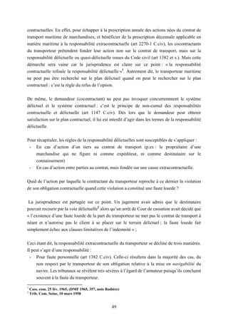 49
contractuelles. En effet, pour échapper à la prescription annale des actions nées du contrat de
transport maritime de marchandises, et bénéficier de la prescription décennale applicable en
matière maritime à la responsabilité extracontractuelle (art 2270-1 C.civ), les cocontractants
du transporteur prétendent fonder leur action non sur le contrat de transport, mais sur la
responsabilité délictuelle ou quasi-délictuelle issues du Code civil (art 1382 et s.). Mais cette
démarche sera vaine car la jurisprudence est claire sur ce point : « la responsabilité
contractuelle refoule la responsabilité délictuelle »1
. Autrement dit, le transporteur maritime
ne peut pas être recherché sur le plan délictuel quand on peut le rechercher sur le plan
contractuel : c’est la règle du refus de l’option.
De même, le demandeur (cocontractant) ne peut pas invoquer concurremment le système
délictuel et le système contractuel : c’est le principe de non-cumul des responsabilités
contractuelle et délictuelle (art 1147 C.civ). Dès lors que le demandeur peut obtenir
satisfaction sur le plan contractuel, il lui est interdit d’agir dans les termes de la responsabilité
délictuelle.
Pour récapituler, les règles de la responsabilité délictuelles sont susceptibles de s’appliquer :
- En cas d’action d’un tiers au contrat de transport (p.ex : le propriétaire d’une
marchandise qui ne figure ni comme expéditeur, ni comme destinataire sur le
connaissement)
- En cas d’action entre parties au contrat, mais fondée sur une cause extracontractuelle.
Quid de l’action par laquelle le contractant du transporteur reproche à ce dernier la violation
de son obligation contractuelle quand cette violation a constitué une faute lourde ?
La jurisprudence est partagée sur ce point. Un jugement avait admis que le destinataire
pouvait recourir par la voie délictuelle2
alors qu’un arrêt de Cour de cassation avait décidé que
« l’existence d’une faute lourde de la part du transporteur ne met pas le contrat de transport à
néant et n’autorise pas le client à se placer sur le terrain délictuel ; la faute lourde fait
simplement échec aux clauses limitatives de l’indemnité » ;
Ceci étant dit, la responsabilité extracontractuelle du transporteur se décline de trois manières.
Il peut s’agir d’une responsabilité :
- Pour faute personnelle (art 1382 C.civ). Celle-ci résultera dans la majorité des cas, du
non respect par le transporteur de son obligation relative à la mise en navigabilité du
navire. Les tribunaux se révèlent très sévères à l’égard de l’armateur puisqu’ils concluent
souvent à la faute du transporteur.
1
Cass. com. 25 fév. 1965, (DMF 1965, 357, note Rodière)
2
Trib. Com. Seine, 10 mars 1958
 
