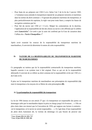 50
- Pour faute de ses préposés (art 1384 C.civ). Selon l’art 3 de la loi du 3 janvier 1969,
« l’armateur (sous-entendu le transporteur) répond de ses préposés terrestres et maritimes
dans les termes du droit commun ». S’agissant des préposés maritimes du transporteur, et
plus particulièrement du capitaine, la règle vaut pour toute faute y compris les fautes de
navigation commises par lui.
- Pour fait du navire (art 1384 al 1 C.civ). Malgré les contestations de la doctrine,
l’application de la responsabilité du fait des choses au navire a été affirmée par le célèbre
arrêt Lamoricière1
. Cet arrêt a par la suite été confirmé par la Cour de cassation dans
l’affaire du « Navire Champollion »2
.
Après avoir examiné les sources de la responsabilité du transporteur maritime de
marchandises, il convient de déterminer la nature de cette responsabilité.
II- NATURE DE LA RESPONSABILITE DU TRANSPORTEUR MARITIME
DE MARCHANDISES
Ce paragraphe ne traitera que de la responsabilité contractuelle du transporteur maritime,
laquelle consiste à un système tout à fait original. Pour ce qui est de la responsabilité
délictuelle il convient de se référer au droit commun de la responsabilité civile (art 1382 et s
du Code civil).
Il pèse sur le transporteur maritime de marchandises une présomption de responsabilité (A)
mais le transporteur a les moyens de se libérer de cette présomption (B).
A) La présomption de responsabilité du transporteur
La loi de 1966 énonce en son article 27 que « le transporteur est responsable des pertes ou
dommages subis par la marchandise depuis la prise en charge jusqu’à la livraison… ». Elle est
plus claire dans son énoncé que la Convention de 1924, qui suppose une lecture à contrario :
«ni le transporteur, ni le navire ne seront responsables… ». Il s’agit donc d’une responsabilité
de plein droit. Autrement dit, la victime du dommage n’a pas besoin de prouver une
1
Cass. 19 juin 1951, D. 1951, 717
2
Cass. 23 jan 1959, D. 1959. 281
 