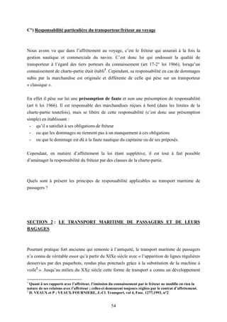 54
C°) Responsabilité particulière du transporteur/fréteur au voyage
Nous avons vu que dans l’affrètement au voyage, c’est le fréteur qui assurait à la fois la
gestion nautique et commerciale du navire. C’est donc lui qui endossait la qualité de
transporteur à l’égard des tiers porteurs du connaissement (art 17-2° loi 1966), lorsqu’un
connaissement de charte-partie était établi1
. Cependant, sa responsabilité en cas de dommages
subis par la marchandise est originale et différente de celle qui pèse sur un transporteur
« classique ».
En effet il pèse sur lui une présomption de faute et non une présomption de responsabilité
(art 6 loi 1966). Il est responsable des marchandises reçues à bord (dans les limites de la
charte-partie toutefois), mais se libère de cette responsabilité (c’est donc une présomption
simple) en établissant :
- qu’il a satisfait à ses obligations de fréteur
- ou que les dommages ne tiennent pas à un manquement à ces obligations
- ou que le dommage est dû à la faute nautique du capitaine ou de ses préposés.
Cependant, en matière d’affrètement la loi étant supplétive, il est tout à fait possible
d’aménager la responsabilité du fréteur par des clauses de la charte-partie.
Quels sont à présent les principes de responsabilité applicables au transport maritime de
passagers ?
SECTION 2 : LE TRANSPORT MARITIME DE PASSAGERS ET DE LEURS
BAGAGES
Pourtant pratique fort ancienne qui remonte à l’antiquité, le transport maritime de passagers
n’a connu de véritable essor qu’à partir du XIXe siècle avec « l’apparition de lignes régulières
desservies par des paquebots, rendus plus ponctuels grâce à la substitution de la machine à
voile2
». Jusqu’au milieu du XXe siècle cette forme de transport a connu un développement
1
Quant à ses rapports avec l’affréteur, l’émission du connaissement par le fréteur ne modifie en rien la
nature de ses relatons avec l’affréteur ; celles-ci demeurent toujours réglées par le contrat d’affrètement.
2
D. VEAUX et P ; VEAUX-FOURNIERE, J.-Cl. Transport, vol 4, Fasc. 1277,1993, n°2
 