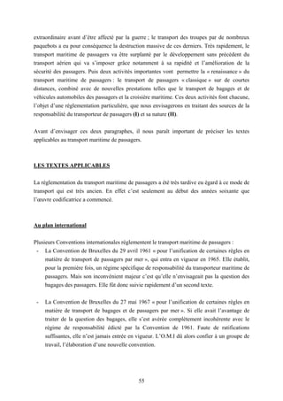 55
extraordinaire avant d’être affecté par la guerre ; le transport des troupes par de nombreux
paquebots a eu pour conséquence la destruction massive de ces derniers. Très rapidement, le
transport maritime de passagers va être surplanté par le développement sans précédent du
transport aérien qui va s’imposer grâce notamment à sa rapidité et l’amélioration de la
sécurité des passagers. Puis deux activités importantes vont permettre la « renaissance » du
transport maritime de passagers : le transport de passagers « classique » sur de courtes
distances, combiné avec de nouvelles prestations telles que le transport de bagages et de
véhicules automobiles des passagers et la croisière maritime. Ces deux activités font chacune,
l’objet d’une réglementation particulière, que nous envisagerons en traitant des sources de la
responsabilité du transporteur de passagers (I) et sa nature (II).
Avant d’envisager ces deux paragraphes, il nous paraît important de préciser les textes
applicables au transport maritime de passagers.
LES TEXTES APPLICABLES
La réglementation du transport maritime de passagers a été très tardive eu égard à ce mode de
transport qui est très ancien. En effet c’est seulement au début des années soixante que
l’œuvre codificatrice a commencé.
Au plan international
Plusieurs Conventions internationales réglementent le transport maritime de passagers :
- La Convention de Bruxelles du 29 avril 1961 « pour l’unification de certaines règles en
matière de transport de passagers par mer », qui entra en vigueur en 1965. Elle établit,
pour la première fois, un régime spécifique de responsabilité du transporteur maritime de
passagers. Mais son inconvénient majeur c’est qu’elle n’envisageait pas la question des
bagages des passagers. Elle fût donc suivie rapidement d’un second texte.
- La Convention de Bruxelles du 27 mai 1967 « pour l’unification de certaines règles en
matière de transport de bagages et de passagers par mer ». Si elle avait l’avantage de
traiter de la question des bagages, elle s’est avérée complètement incohérente avec le
régime de responsabilité édicté par la Convention de 1961. Faute de ratifications
suffisantes, elle n’est jamais entrée en vigueur. L’O.M.I dû alors confier à un groupe de
travail, l’élaboration d’une nouvelle convention.
 