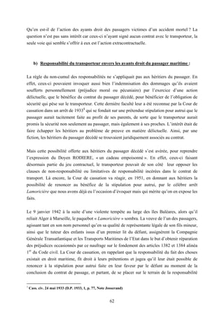 62
Qu’en est-il de l’action des ayants droit des passagers victimes d’un accident mortel ? La
question n’est pas sans intérêt car ceux-ci n’ayant signé aucun contrat avec le transporteur, la
seule voie qui semble s’offrir à eux est l’action extracontractuelle.
b) Responsabilité du transporteur envers les ayants droit du passager maritime :
La règle du non-cumul des responsabilités ne s’appliquait pas aux héritiers du passager. En
effet, ceux-ci pouvaient invoquer aussi bien l’indemnisation des dommages qu’ils avaient
soufferts personnellement (préjudice moral ou pécuniaire) par l’exercice d’une action
délictuelle, que le bénéfice du contrat du passager décédé, pour bénéficier de l’obligation de
sécurité qui pèse sur le transporteur. Cette dernière faculté leur a été reconnue par la Cour de
cassation dans un arrêt de 19331
qui se fondait sur une prétendue stipulation pour autrui que le
passager aurait tacitement faite au profit de ses parents, de sorte que le transporteur aurait
promis la sécurité non seulement au passager, mais également à ses proches. L’intérêt était de
faire échapper les héritiers au problème de preuve en matière délictuelle. Ainsi, par une
fiction, les héritiers du passager décédé se trouvaient juridiquement associés au contrat.
Mais cette possibilité offerte aux héritiers du passager décédé s’est avérée, pour reprendre
l’expression du Doyen RODIERE, « un cadeau empoisonné ». En effet, ceux-ci faisant
désormais partie du jeu contractuel, le transporteur pouvait de son côté leur opposer les
clauses de non-responsabilité ou limitatives de responsabilité incérées dans le contrat de
transport. Là encore, la Cour de cassation va réagir, en 1951, en donnant aux héritiers la
possibilité de renoncer au bénéfice de la stipulation pour autrui, par le célèbre arrêt
Lamoricière que nous avons déjà eu l’occasion d’évoquer mais qui mérite qu’on en expose les
faits.
Le 9 janvier 1942 à la suite d’une violente tempête au large des îles Baléares, alors qu’il
reliait Alger à Marseille, le paquebot « Lamoricière » sombra. La veuve de l’un des passagers,
agissant tant en son nom personnel qu’en sa qualité de représentante légale de son fils mineur,
ainsi que le tuteur des enfants issus d’un premier lit du défunt, assignèrent la Compagnie
Générale Transatlantique et les Transports Maritimes de l’Etat dans le but d’obtenir réparation
des préjudices occasionnés par ce naufrage sur le fondement des articles 1382 et 1384 alinéa
1er
du Code civil. La Cour de cassation, en rappelant que la responsabilité du fait des choses
existait en droit maritime, fit droit à leurs prétentions et jugea qu’il leur était possible de
renoncer à la stipulation pour autrui faite en leur faveur par le défunt au moment de la
conclusion du contrat de passage, et partant, de se placer sur le terrain de la responsabilité
1
Cass. civ. 24 mai 1933 (D.P. 1933, 1, p. 77, Note Josserand)
 