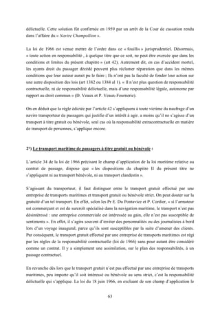 63
délictuelle. Cette solution fût confirmée en 1959 par un arrêt de la Cour de cassation rendu
dans l’affaire du « Navire Champollion ».
La loi de 1966 est venue mettre de l’ordre dans ce « fouillis » jurisprudentiel. Désormais,
« toute action en responsabilité , à quelque titre que ce soit, ne peut être exercée que dans les
conditions et limites du présent chapitre » (art 42). Autrement dit, en cas d’accident mortel,
les ayants droit du passager décédé peuvent plus réclamer réparation que dans les mêmes
conditions que leur auteur aurait pu le faire ; Ils n’ont pas la faculté de fonder leur action sur
une autre disposition des lois (art 1382 ou 1384 al 1). « Il n’est plus question de responsabilité
contractuelle, ni de responsabilité délictuelle, mais d’une responsabilité légale, autonome par
rapport au droit commun » (D. Veaux et P. Veaux-Fournerie).
On en déduit que la règle édictée par l’article 42 s’appliquera à toute victime du naufrage d’un
navire transporteur de passagers qui justifie d’un intérêt à agir. a moins qu’il ne s’agisse d’un
transport à titre gratuit ou bénévole, seul cas où la responsabilité extracontractuelle en matière
de transport de personnes, s’applique encore.
2°) Le transport maritime de passagers à titre gratuit ou bénévole :
L’article 34 de la loi de 1966 précisant le champ d’application de la loi maritime relative au
contrat de passage, dispose que « les dispositions du chapitre II du présent titre ne
s’appliquent ni au transport bénévole, ni au transport clandestin ».
S’agissant du transporteur, il faut distinguer entre le transport gratuit effectué par une
entreprise de transports maritimes et transport gratuit ou bénévole strict. On peut douter sur la
gratuité d’un tel transport. En effet, selon les Pr E. Du Pontavice et P. Cordier, « si l’armateur
est commerçant et est de surcroît spécialisé dans la navigation maritime, le transport n’est pas
désintéressé : une entreprise commerciale est intéressée au gain, elle n’est pas susceptible de
sentiments ». En effet, il s’agira souvent d’inviter des personnalités ou des journalistes à bord
lors d’un voyage inaugural, parce qu’ils sont susceptibles par la suite d’amener des clients.
Par conséquent, le transport gratuit effectué par une entreprise de transports maritimes est régi
par les règles de la responsabilité contractuelle (loi de 1966) sans pour autant être considéré
comme un contrat. Il y a simplement une assimilation, sur le plan des responsabilités, à un
passage contractuel.
En revanche dès lors que le transport gratuit n’est pas effectué par une entreprise de transports
maritimes, peu importe qu’il soit intéressé ou bénévole au sens strict, c’est la responsabilité
délictuelle qui s’applique. La loi du 18 juin 1966, en excluant de son champ d’application le
 