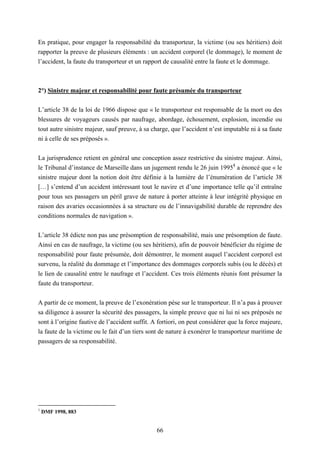 66
En pratique, pour engager la responsabilité du transporteur, la victime (ou ses héritiers) doit
rapporter la preuve de plusieurs éléments : un accident corporel (le dommage), le moment de
l’accident, la faute du transporteur et un rapport de causalité entre la faute et le dommage.
2°) Sinistre majeur et responsabilité pour faute présumée du transporteur
L’article 38 de la loi de 1966 dispose que « le transporteur est responsable de la mort ou des
blessures de voyageurs causés par naufrage, abordage, échouement, explosion, incendie ou
tout autre sinistre majeur, sauf preuve, à sa charge, que l’accident n’est imputable ni à sa faute
ni à celle de ses préposés ».
La jurisprudence retient en général une conception assez restrictive du sinistre majeur. Ainsi,
le Tribunal d’instance de Marseille dans un jugement rendu le 26 juin 19951
a énoncé que « le
sinistre majeur dont la notion doit être définie à la lumière de l’énumération de l’article 38
[…] s’entend d’un accident intéressant tout le navire et d’une importance telle qu’il entraîne
pour tous ses passagers un péril grave de nature à porter atteinte à leur intégrité physique en
raison des avaries occasionnées à sa structure ou de l’innavigabilité durable de reprendre des
conditions normales de navigation ».
L’article 38 édicte non pas une présomption de responsabilité, mais une présomption de faute.
Ainsi en cas de naufrage, la victime (ou ses héritiers), afin de pouvoir bénéficier du régime de
responsabilité pour faute présumée, doit démontrer, le moment auquel l’accident corporel est
survenu, la réalité du dommage et l’importance des dommages corporels subis (ou le décès) et
le lien de causalité entre le naufrage et l’accident. Ces trois éléments réunis font présumer la
faute du transporteur.
A partir de ce moment, la preuve de l’exonération pèse sur le transporteur. Il n’a pas à prouver
sa diligence à assurer la sécurité des passagers, la simple preuve que ni lui ni ses préposés ne
sont à l’origine fautive de l’accident suffit. A fortiori, on peut considérer que la force majeure,
la faute de la victime ou le fait d’un tiers sont de nature à exonérer le transporteur maritime de
passagers de sa responsabilité.
1
DMF 1998, 883
 