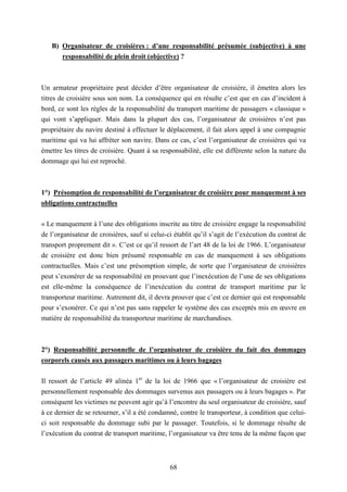 68
B) Organisateur de croisières : d’une responsabilité présumée (subjective) à une
responsabilité de plein droit (objective) ?
Un armateur propriétaire peut décider d’être organisateur de croisière, il émettra alors les
titres de croisière sous son nom. La conséquence qui en résulte c’est que en cas d’incident à
bord, ce sont les règles de la responsabilité du transport maritime de passagers « classique »
qui vont s’appliquer. Mais dans la plupart des cas, l’organisateur de croisières n’est pas
propriétaire du navire destiné à effectuer le déplacement, il fait alors appel à une compagnie
maritime qui va lui affréter son navire. Dans ce cas, c’est l’organisateur de croisières qui va
émettre les titres de croisière. Quant à sa responsabilité, elle est différente selon la nature du
dommage qui lui est reproché.
1°) Présomption de responsabilité de l’organisateur de croisière pour manquement à ses
obligations contractuelles
« Le manquement à l’une des obligations inscrite au titre de croisière engage la responsabilité
de l’organisateur de croisières, sauf si celui-ci établit qu’il s’agit de l’exécution du contrat de
transport proprement dit ». C’est ce qu’il ressort de l’art 48 de la loi de 1966. L’organisateur
de croisière est donc bien présumé responsable en cas de manquement à ses obligations
contractuelles. Mais c’est une présomption simple, de sorte que l’organisateur de croisières
peut s’exonérer de sa responsabilité en prouvant que l’inexécution de l’une de ses obligations
est elle-même la conséquence de l’inexécution du contrat de transport maritime par le
transporteur maritime. Autrement dit, il devra prouver que c’est ce dernier qui est responsable
pour s’exonérer. Ce qui n’est pas sans rappeler le système des cas exceptés mis en œuvre en
matière de responsabilité du transporteur maritime de marchandises.
2°) Responsabilité personnelle de l’organisateur de croisière du fait des dommages
corporels causés aux passagers maritimes ou à leurs bagages
Il ressort de l’article 49 alinéa 1er
de la loi de 1966 que « l’organisateur de croisière est
personnellement responsable des dommages survenus aux passagers ou à leurs bagages ». Par
conséquent les victimes ne peuvent agir qu’à l’encontre du seul organisateur de croisière, sauf
à ce dernier de se retourner, s’il a été condamné, contre le transporteur, à condition que celui-
ci soit responsable du dommage subi par le passager. Toutefois, si le dommage résulte de
l’exécution du contrat de transport maritime, l’organisateur va être tenu de la même façon que
 